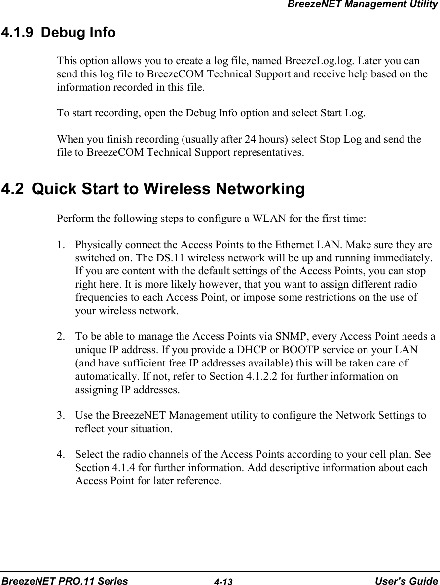 BreezeNET Management UtilityBreezeNET PRO.11 Series 4-13 User’s Guide4.1.9 Debug InfoThis option allows you to create a log file, named BreezeLog.log. Later you cansend this log file to BreezeCOM Technical Support and receive help based on theinformation recorded in this file.To start recording, open the Debug Info option and select Start Log.When you finish recording (usually after 24 hours) select Stop Log and send thefile to BreezeCOM Technical Support representatives.4.2  Quick Start to Wireless NetworkingPerform the following steps to configure a WLAN for the first time:1. Physically connect the Access Points to the Ethernet LAN. Make sure they areswitched on. The DS.11 wireless network will be up and running immediately.If you are content with the default settings of the Access Points, you can stopright here. It is more likely however, that you want to assign different radiofrequencies to each Access Point, or impose some restrictions on the use ofyour wireless network.2. To be able to manage the Access Points via SNMP, every Access Point needs aunique IP address. If you provide a DHCP or BOOTP service on your LAN(and have sufficient free IP addresses available) this will be taken care ofautomatically. If not, refer to Section 4.1.2.2 for further information onassigning IP addresses.3. Use the BreezeNET Management utility to configure the Network Settings toreflect your situation.4. Select the radio channels of the Access Points according to your cell plan. SeeSection 4.1.4 for further information. Add descriptive information about eachAccess Point for later reference.