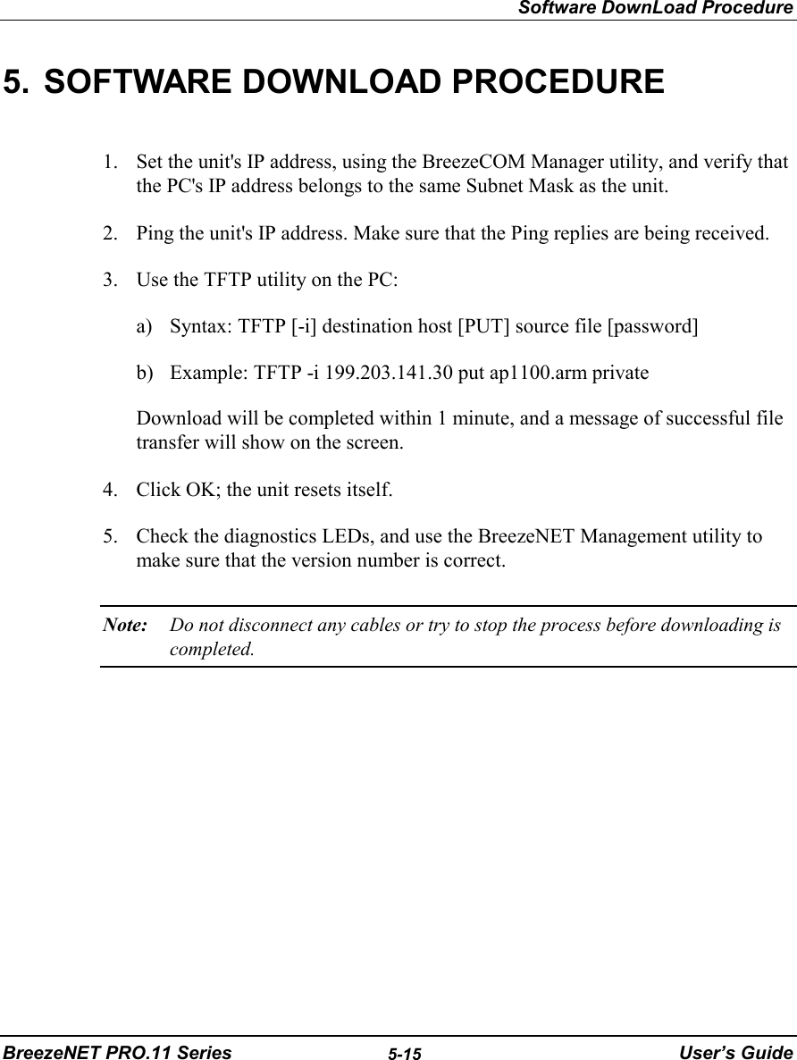 Software DownLoad ProcedureBreezeNET PRO.11 Series 5-15 User’s Guide5.  SOFTWARE DOWNLOAD PROCEDURE1. Set the unit&apos;s IP address, using the BreezeCOM Manager utility, and verify thatthe PC&apos;s IP address belongs to the same Subnet Mask as the unit.2. Ping the unit&apos;s IP address. Make sure that the Ping replies are being received.3. Use the TFTP utility on the PC:a) Syntax: TFTP [-i] destination host [PUT] source file [password]b) Example: TFTP -i 199.203.141.30 put ap1100.arm private Download will be completed within 1 minute, and a message of successful filetransfer will show on the screen.4. Click OK; the unit resets itself.5. Check the diagnostics LEDs, and use the BreezeNET Management utility tomake sure that the version number is correct.Note: Do not disconnect any cables or try to stop the process before downloading iscompleted.