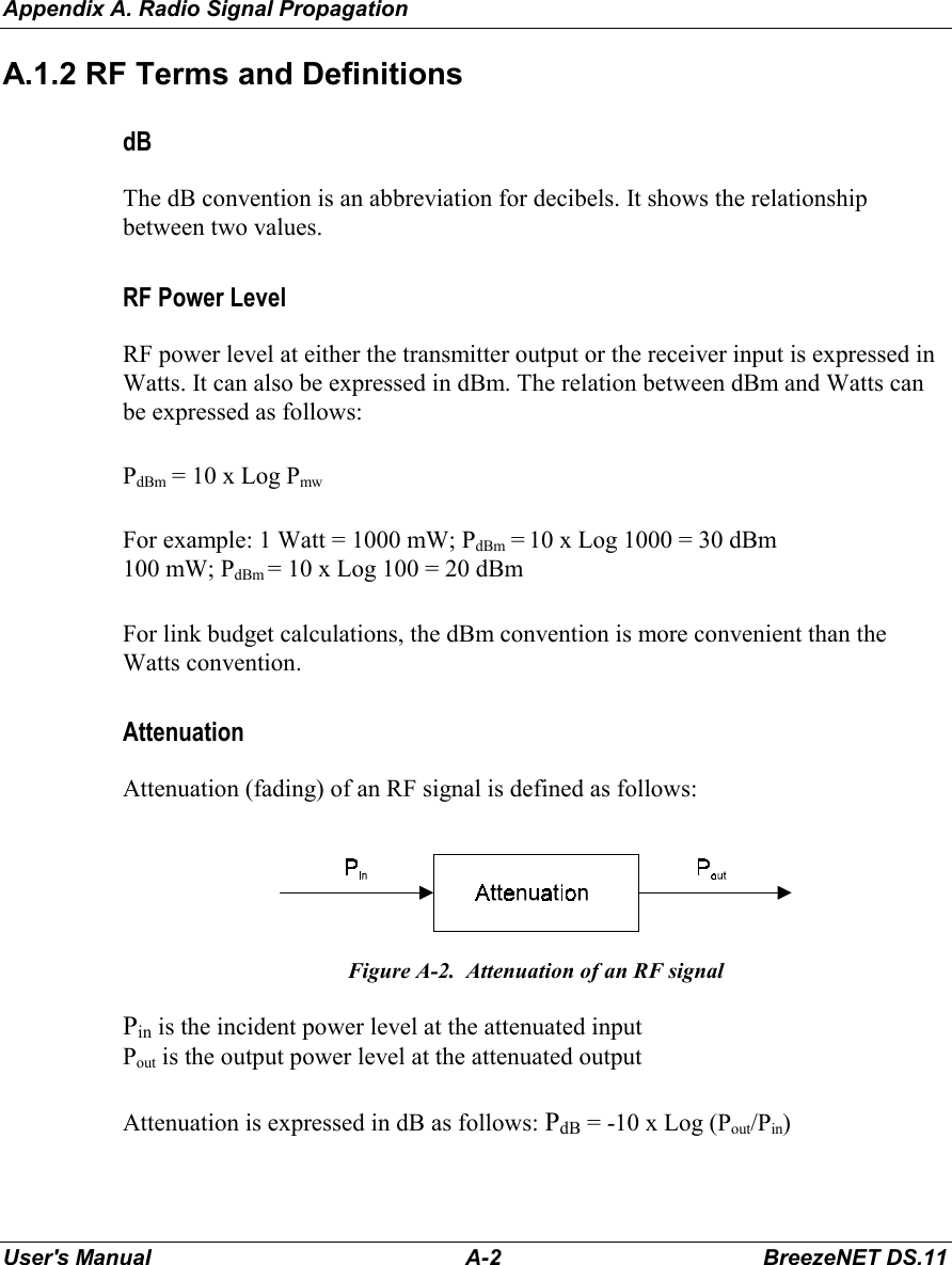 Appendix A. Radio Signal PropagationUser&apos;s Manual A-2 BreezeNET DS.11A.1.2 RF Terms and DefinitionsdBThe dB convention is an abbreviation for decibels. It shows the relationshipbetween two values.RF Power LevelRF power level at either the transmitter output or the receiver input is expressed inWatts. It can also be expressed in dBm. The relation between dBm and Watts canbe expressed as follows:PdBm = 10 x Log PmwFor example: 1 Watt = 1000 mW; PdBm = 10 x Log 1000 = 30 dBm100 mW; PdBm = 10 x Log 100 = 20 dBmFor link budget calculations, the dBm convention is more convenient than theWatts convention.AttenuationAttenuation (fading) of an RF signal is defined as follows:Figure A-2.  Attenuation of an RF signalPin is the incident power level at the attenuated inputPout is the output power level at the attenuated outputAttenuation is expressed in dB as follows: PdB = -10 x Log (Pout/Pin)