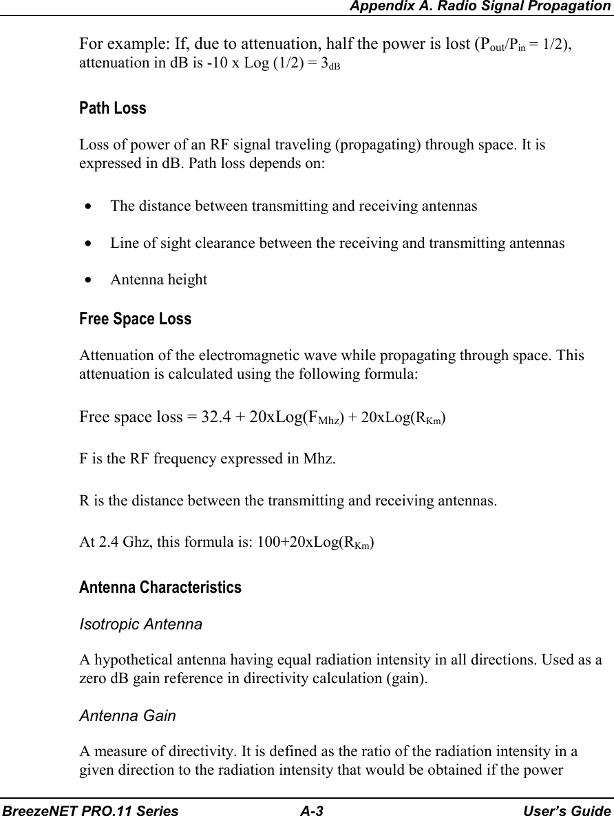 Appendix A. Radio Signal PropagationBreezeNET PRO.11 Series A-3 User’s GuideFor example: If, due to attenuation, half the power is lost (Pout/Pin = 1/2),attenuation in dB is -10 x Log (1/2) = 3dBPath LossLoss of power of an RF signal traveling (propagating) through space. It isexpressed in dB. Path loss depends on:• The distance between transmitting and receiving antennas• Line of sight clearance between the receiving and transmitting antennas• Antenna heightFree Space LossAttenuation of the electromagnetic wave while propagating through space. Thisattenuation is calculated using the following formula:Free space loss = 32.4 + 20xLog(FMhz) + 20xLog(RKm)F is the RF frequency expressed in Mhz.R is the distance between the transmitting and receiving antennas.At 2.4 Ghz, this formula is: 100+20xLog(RKm)Antenna CharacteristicsIsotropic AntennaA hypothetical antenna having equal radiation intensity in all directions. Used as azero dB gain reference in directivity calculation (gain).Antenna GainA measure of directivity. It is defined as the ratio of the radiation intensity in agiven direction to the radiation intensity that would be obtained if the power