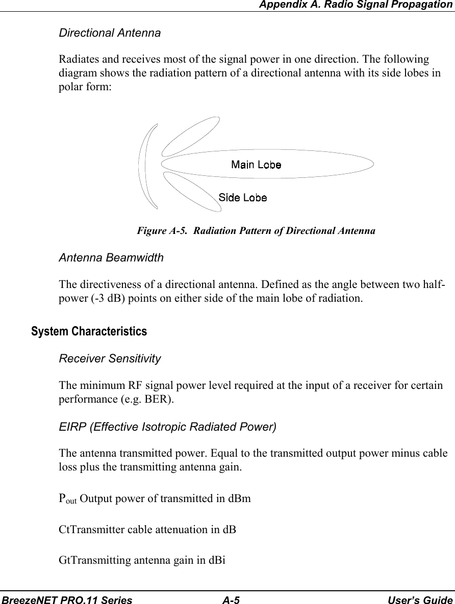 Appendix A. Radio Signal PropagationBreezeNET PRO.11 Series A-5 User’s GuideDirectional AntennaRadiates and receives most of the signal power in one direction. The followingdiagram shows the radiation pattern of a directional antenna with its side lobes inpolar form:Figure A-5.  Radiation Pattern of Directional AntennaAntenna BeamwidthThe directiveness of a directional antenna. Defined as the angle between two half-power (-3 dB) points on either side of the main lobe of radiation.System CharacteristicsReceiver SensitivityThe minimum RF signal power level required at the input of a receiver for certainperformance (e.g. BER).EIRP (Effective Isotropic Radiated Power)The antenna transmitted power. Equal to the transmitted output power minus cableloss plus the transmitting antenna gain.Pout Output power of transmitted in dBmCtTransmitter cable attenuation in dBGtTransmitting antenna gain in dBi