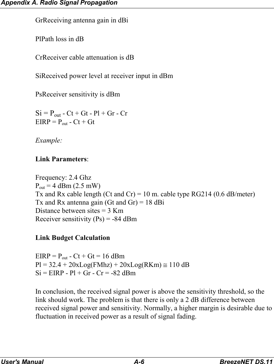 Appendix A. Radio Signal PropagationUser&apos;s Manual A-6 BreezeNET DS.11GrReceiving antenna gain in dBiPlPath loss in dBCrReceiver cable attenuation is dBSiReceived power level at receiver input in dBmPsReceiver sensitivity is dBmSi = Pout - Ct + Gt - Pl + Gr - CrEIRP = Pout - Ct + GtExample:Link Parameters:Frequency: 2.4 GhzPout = 4 dBm (2.5 mW)Tx and Rx cable length (Ct and Cr) = 10 m. cable type RG214 (0.6 dB/meter)Tx and Rx antenna gain (Gt and Gr) = 18 dBiDistance between sites = 3 KmReceiver sensitivity (Ps) = -84 dBmLink Budget CalculationEIRP = Pout - Ct + Gt = 16 dBmPl = 32.4 + 20xLog(FMhz) + 20xLog(RKm) ≅ 110 dBSi = EIRP - Pl + Gr - Cr = -82 dBmIn conclusion, the received signal power is above the sensitivity threshold, so thelink should work. The problem is that there is only a 2 dB difference betweenreceived signal power and sensitivity. Normally, a higher margin is desirable due tofluctuation in received power as a result of signal fading.