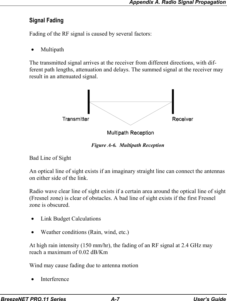 Appendix A. Radio Signal PropagationBreezeNET PRO.11 Series A-7 User’s GuideSignal FadingFading of the RF signal is caused by several factors:• MultipathThe transmitted signal arrives at the receiver from different directions, with dif-ferent path lengths, attenuation and delays. The summed signal at the receiver mayresult in an attenuated signal.Figure A-6.  Multipath ReceptionBad Line of SightAn optical line of sight exists if an imaginary straight line can connect the antennason either side of the link.Radio wave clear line of sight exists if a certain area around the optical line of sight(Fresnel zone) is clear of obstacles. A bad line of sight exists if the first Fresnelzone is obscured.• Link Budget Calculations• Weather conditions (Rain, wind, etc.)At high rain intensity (150 mm/hr), the fading of an RF signal at 2.4 GHz mayreach a maximum of 0.02 dB/KmWind may cause fading due to antenna motion• Interference