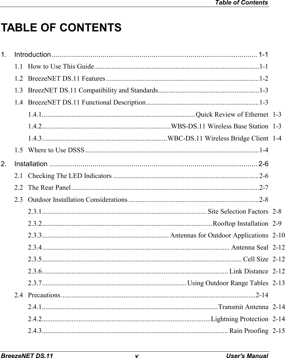 Table of ContentsBreezeNET DS.11 v User&apos;s ManualTABLE OF CONTENTS1. Introduction......................................................................................................... 1-11.1 How to Use This Guide...............................................................................................1-11.2 BreezeNET DS.11 Features ........................................................................................1-21.3 BreezNET DS.11 Compatibility and Standards..........................................................1-31.4 BreezeNET DS.11 Functional Description.................................................................1-31.4.1........................................................................................ Quick Review of Ethernet 1-31.4.2..........................................................................WBS-DS.11 Wireless Base Station 1-31.4.3........................................................................WBC-DS.11 Wireless Bridge Client 1-41.5 Where to Use DSSS ....................................................................................................1-42. Installation .......................................................................................................... 2-62.1 Checking The LED Indicators ....................................................................................2-62.2 The Rear Panel............................................................................................................2-72.3 Outdoor Installation Considerations ...........................................................................2-82.3.1...............................................................................................Site Selection Factors 2-82.3.2..................................................................................................Rooftop Installation 2-92.3.3......................................................................... Antennas for Outdoor Applications 2-102.3.4............................................................................................................ Antenna Seal 2-122.3.5................................................................................................................... Cell Size 2-122.3.6........................................................................................................... Link Distance 2-122.3.7................................................................................... Using Outdoor Range Tables 2-132.4 Precautions................................................................................................................2-142.4.1.....................................................................................................Transmit Antenna 2-142.4.2.................................................................................................Lightning Protection 2-142.4.3........................................................................................................... Rain Proofing 2-15