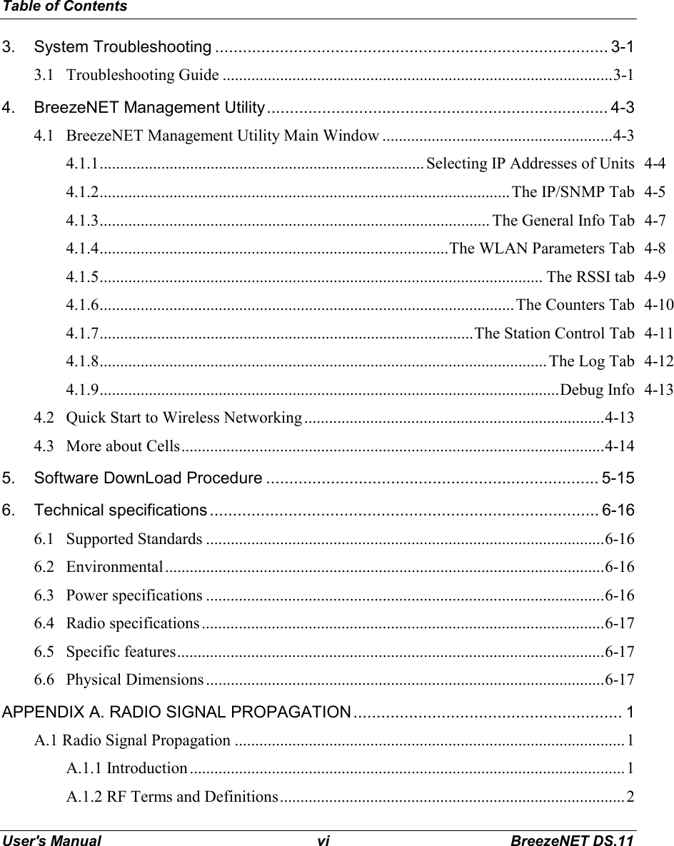 Table of ContentsUser&apos;s Manual vi BreezeNET DS.113. System Troubleshooting ..................................................................................... 3-13.1 Troubleshooting Guide ...............................................................................................3-14. BreezeNET Management Utility.......................................................................... 4-34.1 BreezeNET Management Utility Main Window ........................................................4-34.1.1............................................................................... Selecting IP Addresses of Units 4-44.1.2....................................................................................................The IP/SNMP Tab 4-54.1.3............................................................................................... The General Info Tab 4-74.1.4.....................................................................................The WLAN Parameters Tab 4-84.1.5............................................................................................................ The RSSI tab 4-94.1.6.....................................................................................................The Counters Tab 4-104.1.7...........................................................................................The Station Control Tab 4-114.1.8............................................................................................................. The Log Tab 4-124.1.9................................................................................................................Debug Info 4-134.2 Quick Start to Wireless Networking .........................................................................4-134.3 More about Cells.......................................................................................................4-145. Software DownLoad Procedure ........................................................................ 5-156. Technical specifications.................................................................................... 6-166.1 Supported Standards .................................................................................................6-166.2 Environmental...........................................................................................................6-166.3 Power specifications .................................................................................................6-166.4 Radio specifications..................................................................................................6-176.5 Specific features........................................................................................................6-176.6 Physical Dimensions .................................................................................................6-17APPENDIX A. RADIO SIGNAL PROPAGATION.......................................................... 1A.1 Radio Signal Propagation ...............................................................................................1A.1.1 Introduction..........................................................................................................1A.1.2 RF Terms and Definitions....................................................................................2