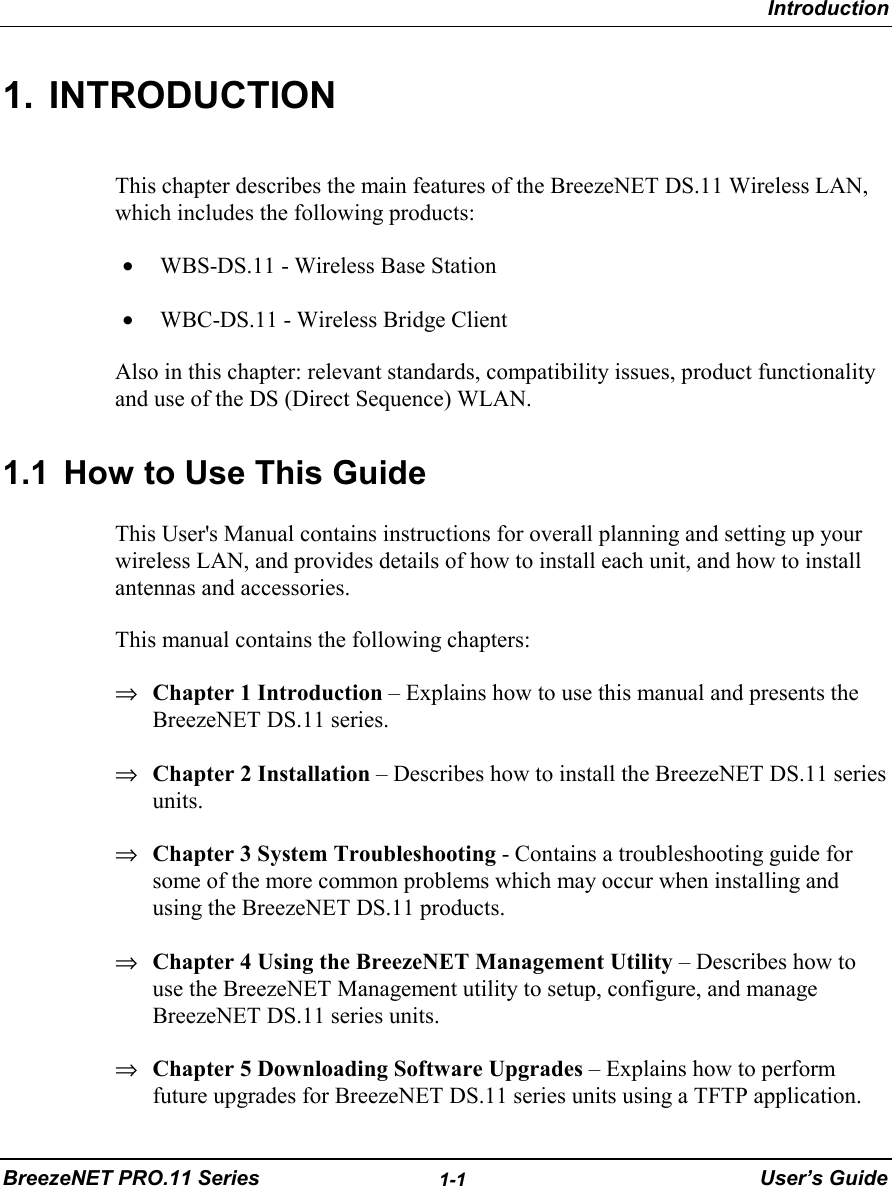 IntroductionBreezeNET PRO.11 Series 1-1 User’s Guide1. INTRODUCTIONThis chapter describes the main features of the BreezeNET DS.11 Wireless LAN,which includes the following products:• WBS-DS.11 - Wireless Base Station• WBC-DS.11 - Wireless Bridge ClientAlso in this chapter: relevant standards, compatibility issues, product functionalityand use of the DS (Direct Sequence) WLAN.1.1  How to Use This GuideThis User&apos;s Manual contains instructions for overall planning and setting up yourwireless LAN, and provides details of how to install each unit, and how to installantennas and accessories.This manual contains the following chapters:⇒ Chapter 1 Introduction – Explains how to use this manual and presents theBreezeNET DS.11 series.⇒ Chapter 2 Installation – Describes how to install the BreezeNET DS.11 seriesunits.⇒ Chapter 3 System Troubleshooting - Contains a troubleshooting guide forsome of the more common problems which may occur when installing andusing the BreezeNET DS.11 products.⇒ Chapter 4 Using the BreezeNET Management Utility – Describes how touse the BreezeNET Management utility to setup, configure, and manageBreezeNET DS.11 series units.⇒ Chapter 5 Downloading Software Upgrades – Explains how to performfuture upgrades for BreezeNET DS.11 series units using a TFTP application.