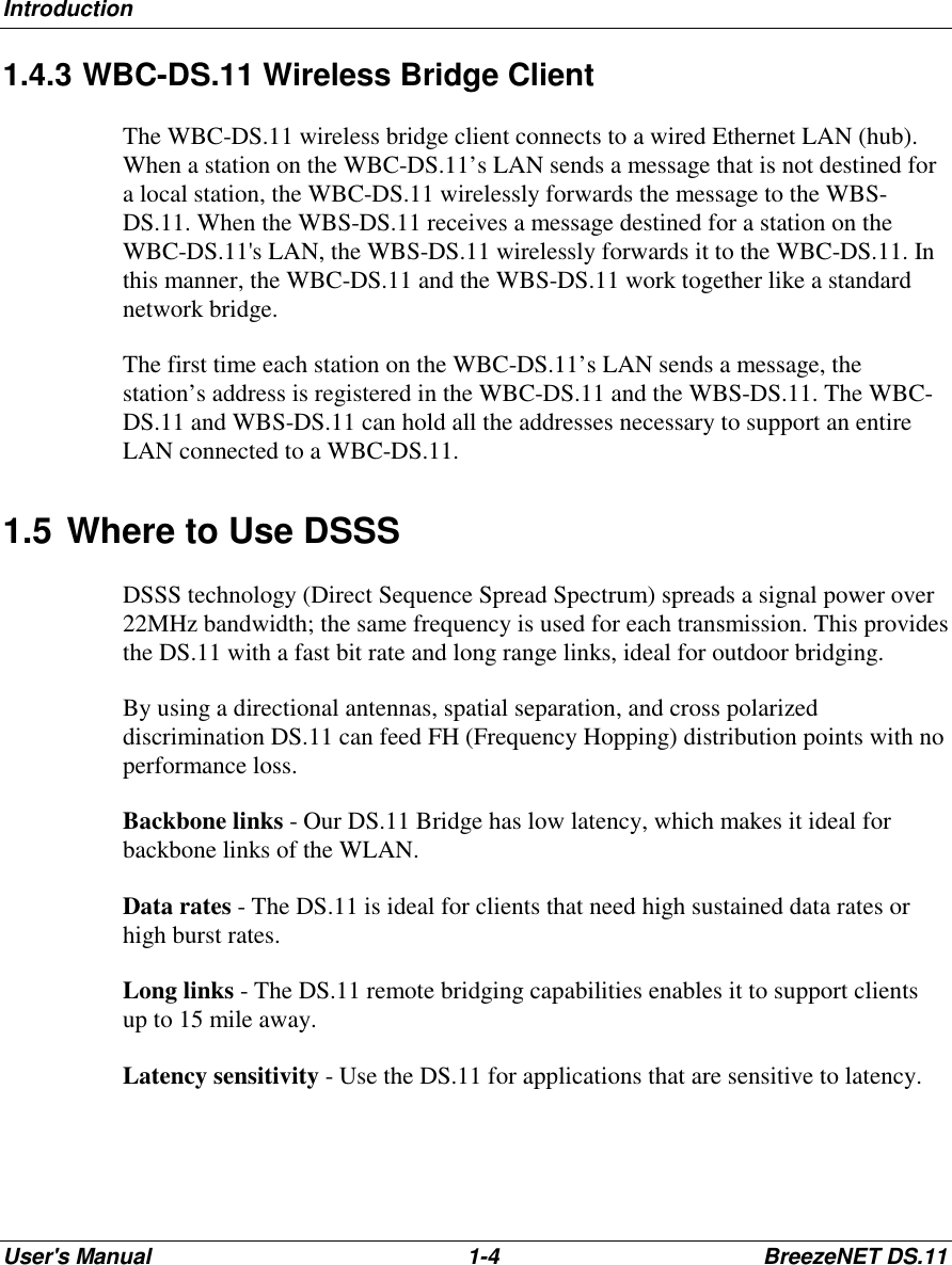 IntroductionUser&apos;s Manual 1-4 BreezeNET DS.111.4.3 WBC-DS.11 Wireless Bridge ClientThe WBC-DS.11 wireless bridge client connects to a wired Ethernet LAN (hub).When a station on the WBC-DS.11’s LAN sends a message that is not destined fora local station, the WBC-DS.11 wirelessly forwards the message to the WBS-DS.11. When the WBS-DS.11 receives a message destined for a station on theWBC-DS.11&apos;s LAN, the WBS-DS.11 wirelessly forwards it to the WBC-DS.11. Inthis manner, the WBC-DS.11 and the WBS-DS.11 work together like a standardnetwork bridge.The first time each station on the WBC-DS.11’s LAN sends a message, thestation’s address is registered in the WBC-DS.11 and the WBS-DS.11. The WBC-DS.11 and WBS-DS.11 can hold all the addresses necessary to support an entireLAN connected to a WBC-DS.11.1.5 Where to Use DSSSDSSS technology (Direct Sequence Spread Spectrum) spreads a signal power over22MHz bandwidth; the same frequency is used for each transmission. This providesthe DS.11 with a fast bit rate and long range links, ideal for outdoor bridging.By using a directional antennas, spatial separation, and cross polarizeddiscrimination DS.11 can feed FH (Frequency Hopping) distribution points with noperformance loss.Backbone links - Our DS.11 Bridge has low latency, which makes it ideal forbackbone links of the WLAN.Data rates - The DS.11 is ideal for clients that need high sustained data rates orhigh burst rates.Long links - The DS.11 remote bridging capabilities enables it to support clientsup to 15 mile away.Latency sensitivity - Use the DS.11 for applications that are sensitive to latency.