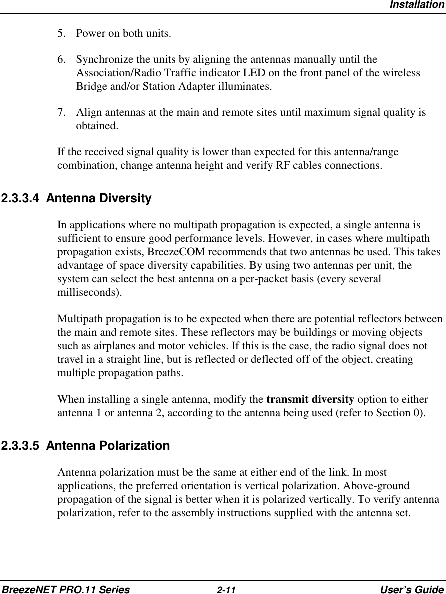 InstallationBreezeNET PRO.11 Series 2-11 User’s Guide5. Power on both units.6. Synchronize the units by aligning the antennas manually until theAssociation/Radio Traffic indicator LED on the front panel of the wirelessBridge and/or Station Adapter illuminates.7. Align antennas at the main and remote sites until maximum signal quality isobtained.If the received signal quality is lower than expected for this antenna/rangecombination, change antenna height and verify RF cables connections.2.3.3.4 Antenna DiversityIn applications where no multipath propagation is expected, a single antenna issufficient to ensure good performance levels. However, in cases where multipathpropagation exists, BreezeCOM recommends that two antennas be used. This takesadvantage of space diversity capabilities. By using two antennas per unit, thesystem can select the best antenna on a per-packet basis (every severalmilliseconds).Multipath propagation is to be expected when there are potential reflectors betweenthe main and remote sites. These reflectors may be buildings or moving objectssuch as airplanes and motor vehicles. If this is the case, the radio signal does nottravel in a straight line, but is reflected or deflected off of the object, creatingmultiple propagation paths.When installing a single antenna, modify the transmit diversity option to eitherantenna 1 or antenna 2, according to the antenna being used (refer to Section 0).2.3.3.5 Antenna PolarizationAntenna polarization must be the same at either end of the link. In mostapplications, the preferred orientation is vertical polarization. Above-groundpropagation of the signal is better when it is polarized vertically. To verify antennapolarization, refer to the assembly instructions supplied with the antenna set.