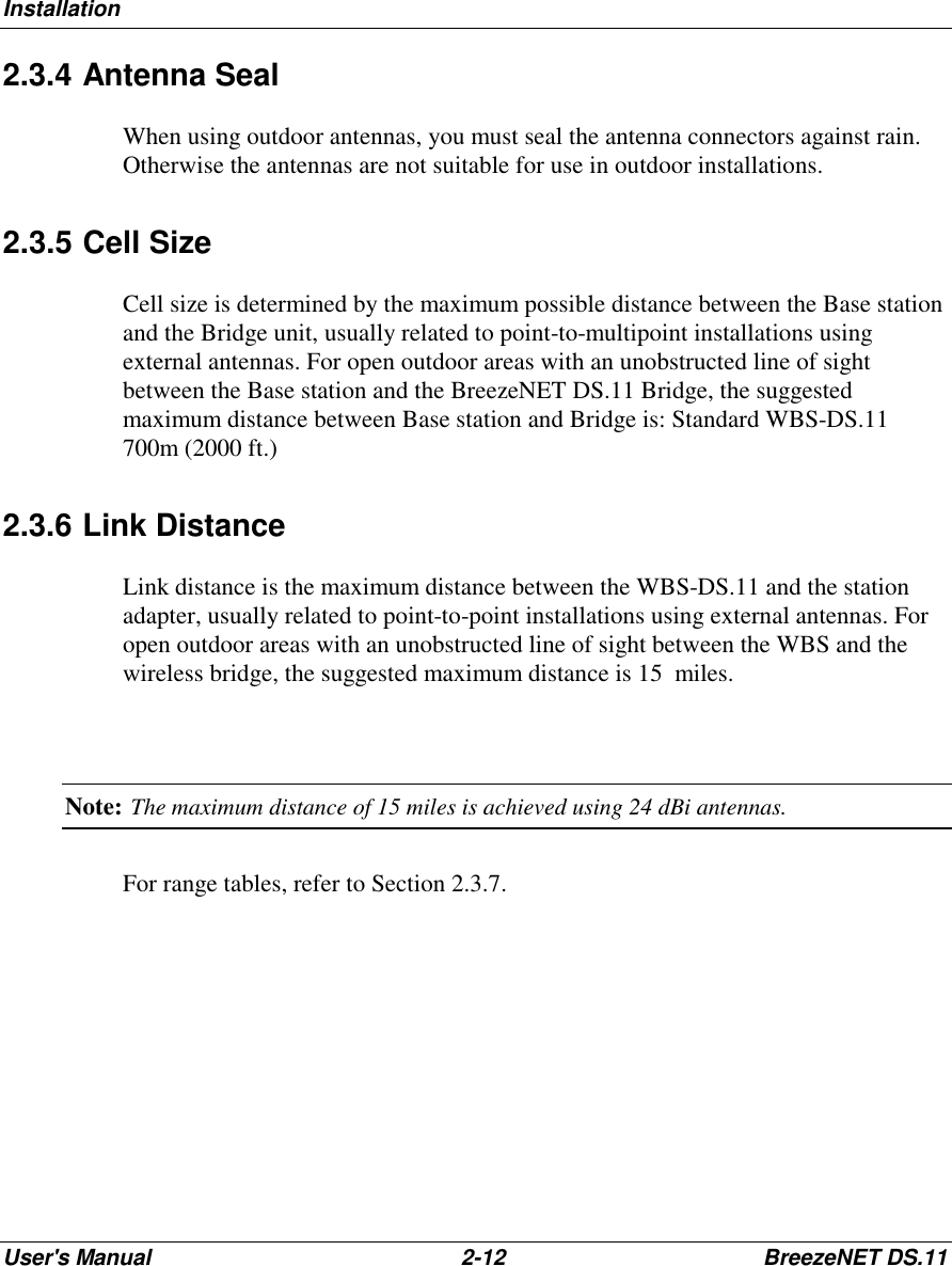 InstallationUser&apos;s Manual 2-12 BreezeNET DS.112.3.4 Antenna SealWhen using outdoor antennas, you must seal the antenna connectors against rain.Otherwise the antennas are not suitable for use in outdoor installations.2.3.5 Cell SizeCell size is determined by the maximum possible distance between the Base stationand the Bridge unit, usually related to point-to-multipoint installations usingexternal antennas. For open outdoor areas with an unobstructed line of sightbetween the Base station and the BreezeNET DS.11 Bridge, the suggestedmaximum distance between Base station and Bridge is: Standard WBS-DS.11700m (2000 ft.)2.3.6 Link DistanceLink distance is the maximum distance between the WBS-DS.11 and the stationadapter, usually related to point-to-point installations using external antennas. Foropen outdoor areas with an unobstructed line of sight between the WBS and thewireless bridge, the suggested maximum distance is 15  miles.Note: The maximum distance of 15 miles is achieved using 24 dBi antennas.For range tables, refer to Section 2.3.7.