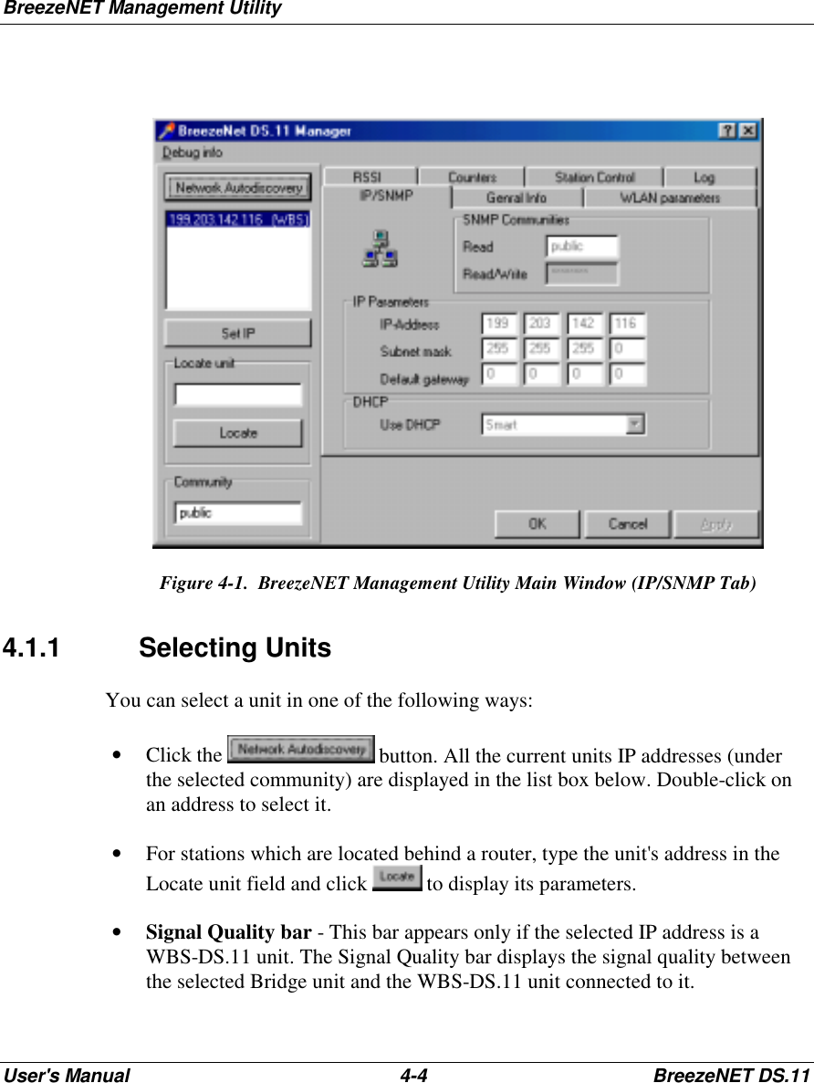 BreezeNET Management UtilityUser&apos;s Manual 4-4 BreezeNET DS.11   Figure 4-1.  BreezeNET Management Utility Main Window (IP/SNMP Tab) 4.1.1 Selecting Units You can select a unit in one of the following ways:• Click the   button. All the current units IP addresses (underthe selected community) are displayed in the list box below. Double-click onan address to select it.• For stations which are located behind a router, type the unit&apos;s address in theLocate unit field and click   to display its parameters.• Signal Quality bar - This bar appears only if the selected IP address is aWBS-DS.11 unit. The Signal Quality bar displays the signal quality betweenthe selected Bridge unit and the WBS-DS.11 unit connected to it.