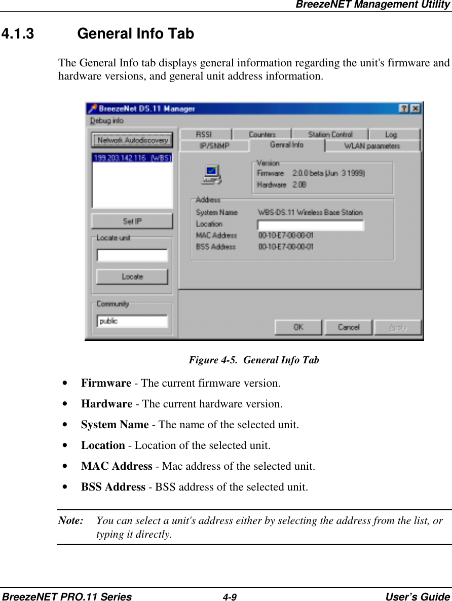 BreezeNET Management UtilityBreezeNET PRO.11 Series 4-9 User’s Guide4.1.3 General Info TabThe General Info tab displays general information regarding the unit&apos;s firmware andhardware versions, and general unit address information.Figure 4-5.  General Info Tab• Firmware - The current firmware version.• Hardware - The current hardware version.• System Name - The name of the selected unit.• Location - Location of the selected unit.• MAC Address - Mac address of the selected unit.• BSS Address - BSS address of the selected unit.Note: You can select a unit&apos;s address either by selecting the address from the list, ortyping it directly.