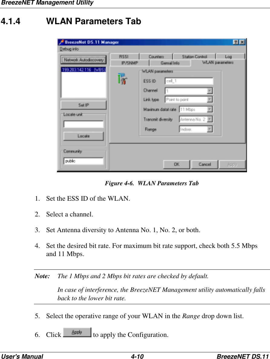 BreezeNET Management UtilityUser&apos;s Manual 4-10 BreezeNET DS.114.1.4 WLAN Parameters TabFigure 4-6.  WLAN Parameters Tab1. Set the ESS ID of the WLAN.2. Select a channel.3. Set Antenna diversity to Antenna No. 1, No. 2, or both.4. Set the desired bit rate. For maximum bit rate support, check both 5.5 Mbpsand 11 Mbps.Note: The 1 Mbps and 2 Mbps bit rates are checked by default.In case of interference, the BreezeNET Management utility automatically fallsback to the lower bit rate.5. Select the operative range of your WLAN in the Range drop down list.6. Click   to apply the Configuration.