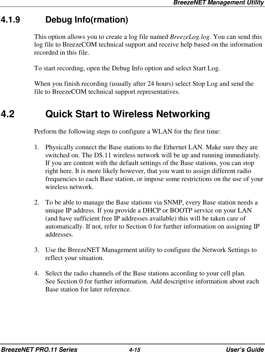 BreezeNET Management UtilityBreezeNET PRO.11 Series 4-15 User’s Guide4.1.9 Debug Info(rmation)This option allows you to create a log file named BreezeLog.log. You can send thislog file to BreezeCOM technical support and receive help based on the informationrecorded in this file.To start recording, open the Debug Info option and select Start Log.When you finish recording (usually after 24 hours) select Stop Log and send thefile to BreezeCOM technical support representatives.4.2 Quick Start to Wireless NetworkingPerform the following steps to configure a WLAN for the first time:1. Physically connect the Base stations to the Ethernet LAN. Make sure they areswitched on. The DS.11 wireless network will be up and running immediately.If you are content with the default settings of the Base stations, you can stopright here. It is more likely however, that you want to assign different radiofrequencies to each Base station, or impose some restrictions on the use of yourwireless network.2. To be able to manage the Base stations via SNMP, every Base station needs aunique IP address. If you provide a DHCP or BOOTP service on your LAN(and have sufficient free IP addresses available) this will be taken care ofautomatically. If not, refer to Section 0 for further information on assigning IPaddresses.3. Use the BreezeNET Management utility to configure the Network Settings toreflect your situation.4. Select the radio channels of the Base stations according to your cell plan.See Section 0 for further information. Add descriptive information about eachBase station for later reference.