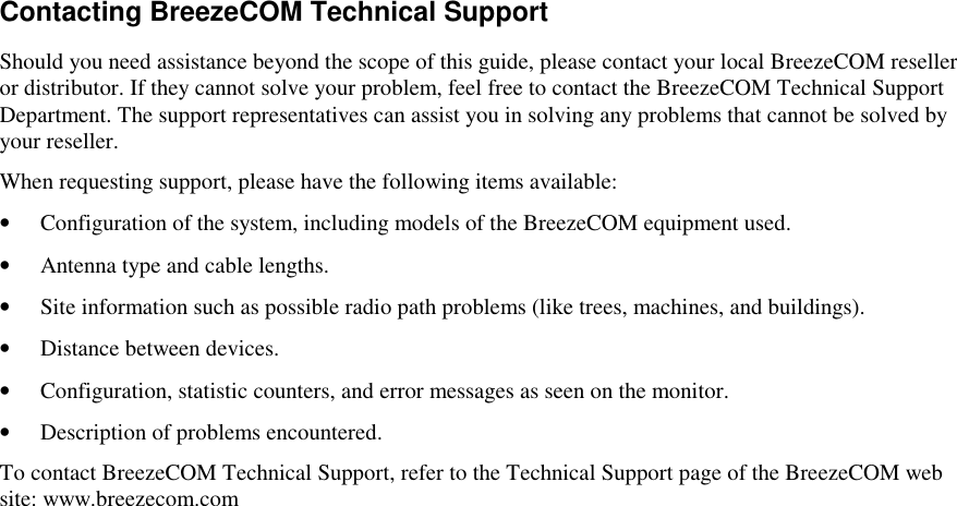 Contacting BreezeCOM Technical SupportShould you need assistance beyond the scope of this guide, please contact your local BreezeCOM reselleror distributor. If they cannot solve your problem, feel free to contact the BreezeCOM Technical SupportDepartment. The support representatives can assist you in solving any problems that cannot be solved byyour reseller.When requesting support, please have the following items available:• Configuration of the system, including models of the BreezeCOM equipment used.• Antenna type and cable lengths.• Site information such as possible radio path problems (like trees, machines, and buildings).• Distance between devices.• Configuration, statistic counters, and error messages as seen on the monitor.• Description of problems encountered.To contact BreezeCOM Technical Support, refer to the Technical Support page of the BreezeCOM website: www.breezecom.com