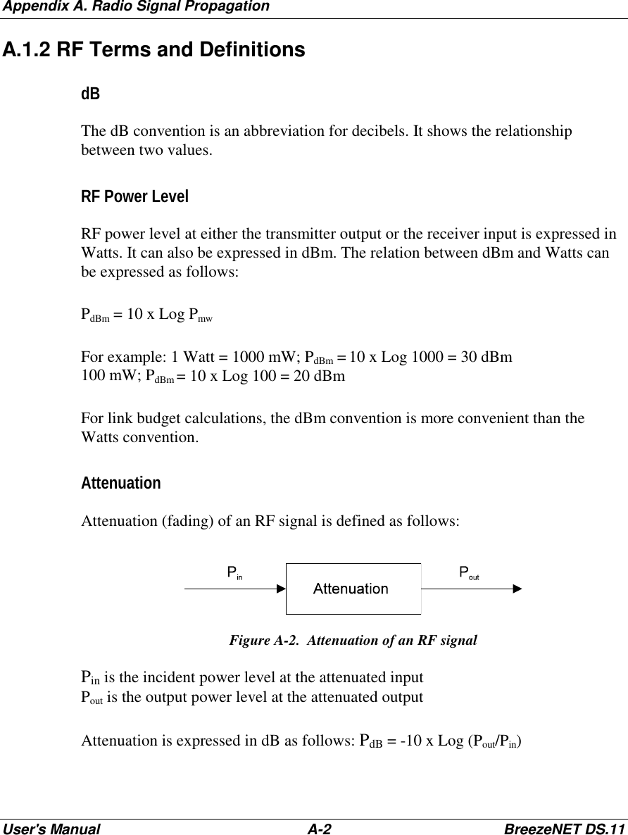 Appendix A. Radio Signal PropagationUser&apos;s Manual A-2 BreezeNET DS.11A.1.2 RF Terms and DefinitionsdBThe dB convention is an abbreviation for decibels. It shows the relationshipbetween two values.RF Power LevelRF power level at either the transmitter output or the receiver input is expressed inWatts. It can also be expressed in dBm. The relation between dBm and Watts canbe expressed as follows:PdBm = 10 x Log PmwFor example: 1 Watt = 1000 mW; PdBm = 10 x Log 1000 = 30 dBm100 mW; PdBm = 10 x Log 100 = 20 dBmFor link budget calculations, the dBm convention is more convenient than theWatts convention.AttenuationAttenuation (fading) of an RF signal is defined as follows:Figure A-2.  Attenuation of an RF signalPin is the incident power level at the attenuated inputPout is the output power level at the attenuated outputAttenuation is expressed in dB as follows: PdB = -10 x Log (Pout/Pin)