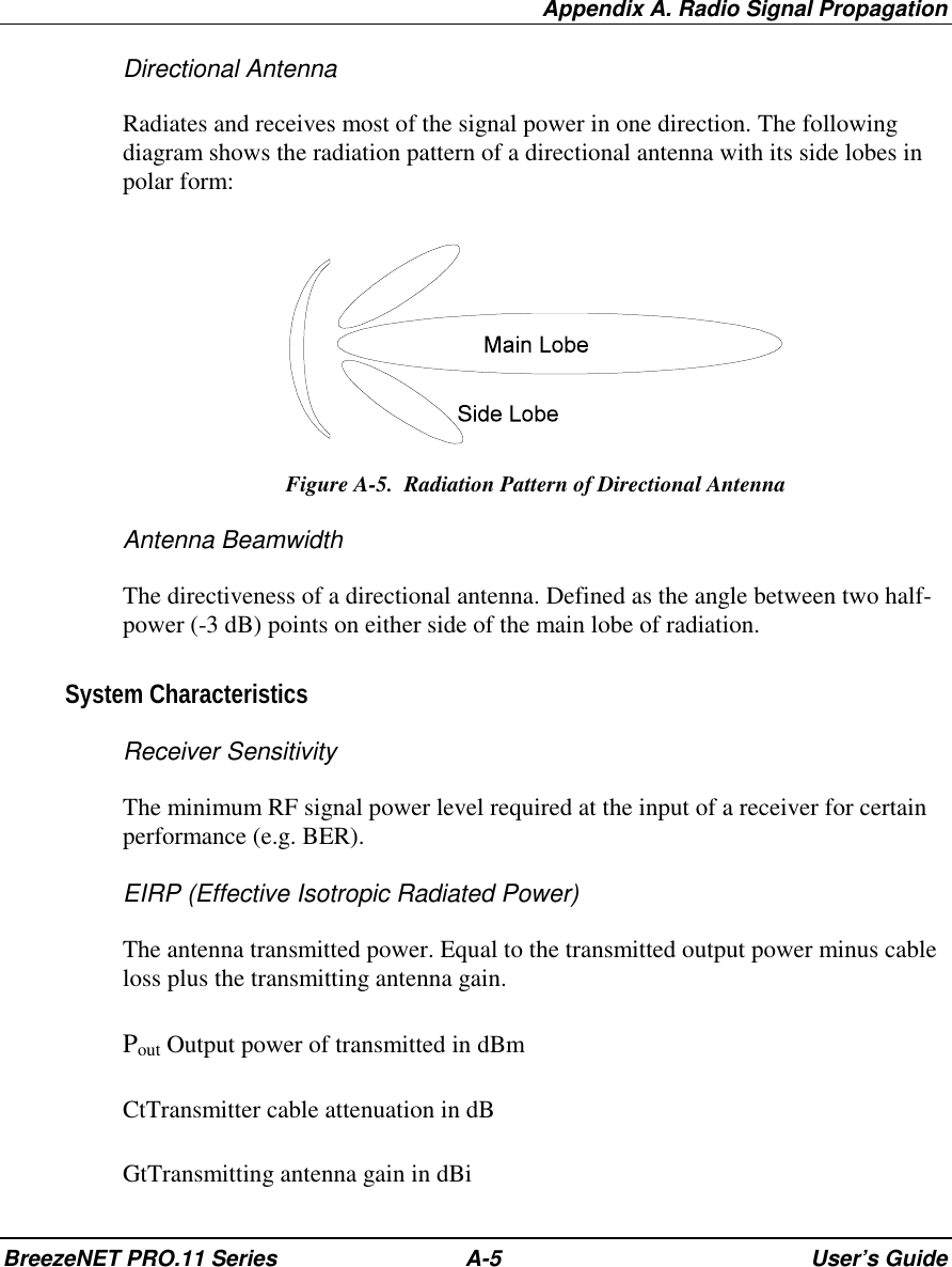 Appendix A. Radio Signal PropagationBreezeNET PRO.11 Series A-5 User’s GuideDirectional AntennaRadiates and receives most of the signal power in one direction. The followingdiagram shows the radiation pattern of a directional antenna with its side lobes inpolar form:Figure A-5.  Radiation Pattern of Directional AntennaAntenna BeamwidthThe directiveness of a directional antenna. Defined as the angle between two half-power (-3 dB) points on either side of the main lobe of radiation.System CharacteristicsReceiver SensitivityThe minimum RF signal power level required at the input of a receiver for certainperformance (e.g. BER).EIRP (Effective Isotropic Radiated Power)The antenna transmitted power. Equal to the transmitted output power minus cableloss plus the transmitting antenna gain.Pout Output power of transmitted in dBmCtTransmitter cable attenuation in dBGtTransmitting antenna gain in dBi