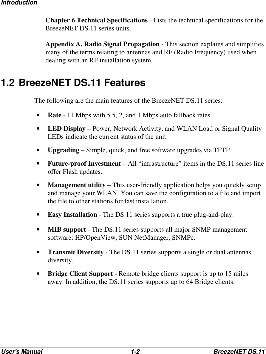 IntroductionUser&apos;s Manual 1-2 BreezeNET DS.11 Chapter 6 Technical Specifications - Lists the technical specifications for theBreezeNET DS.11 series units. Appendix A. Radio Signal Propagation - This section explains and simplifiesmany of the terms relating to antennas and RF (Radio Frequency) used whendealing with an RF installation system.1.2 BreezeNET DS.11 FeaturesThe following are the main features of the BreezeNET DS.11 series:• Rate - 11 Mbps with 5.5, 2, and 1 Mbps auto fallback rates.• LED Display – Power, Network Activity, and WLAN Load or Signal QualityLEDs indicate the current status of the unit.• Upgrading – Simple, quick, and free software upgrades via TFTP.• Future-proof Investment – All “infrastructure” items in the DS.11 series lineoffer Flash updates.• Management utility – This user-friendly application helps you quickly setupand manage your WLAN. You can save the configuration to a file and importthe file to other stations for fast installation.• Easy Installation - The DS.11 series supports a true plug-and-play.• MIB support - The DS.11 series supports all major SNMP managementsoftware: HP/OpenView, SUN NetManager, SNMPc.• Transmit Diversity - The DS.11 series supports a single or dual antennasdiversity.• Bridge Client Support - Remote bridge clients support is up to 15 milesaway. In addition, the DS.11 series supports up to 64 Bridge clients.