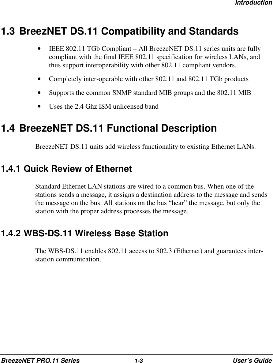 IntroductionBreezeNET PRO.11 Series 1-3 User’s Guide1.3 BreezNET DS.11 Compatibility and Standards• IEEE 802.11 TGb Compliant – All BreezeNET DS.11 series units are fullycompliant with the final IEEE 802.11 specification for wireless LANs, andthus support interoperability with other 802.11 compliant vendors.• Completely inter-operable with other 802.11 and 802.11 TGb products• Supports the common SNMP standard MIB groups and the 802.11 MIB• Uses the 2.4 Ghz ISM unlicensed band1.4 BreezeNET DS.11 Functional DescriptionBreezeNET DS.11 units add wireless functionality to existing Ethernet LANs.1.4.1 Quick Review of EthernetStandard Ethernet LAN stations are wired to a common bus. When one of thestations sends a message, it assigns a destination address to the message and sendsthe message on the bus. All stations on the bus “hear” the message, but only thestation with the proper address processes the message.1.4.2 WBS-DS.11 Wireless Base StationThe WBS-DS.11 enables 802.11 access to 802.3 (Ethernet) and guarantees inter-station communication.