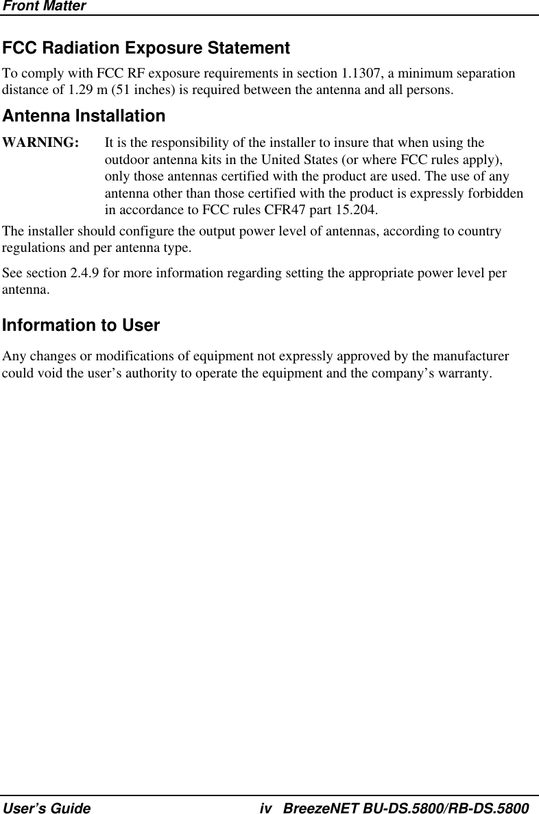 Front Matter User’s Guide  iv BreezeNET BU-DS.5800/RB-DS.5800 FCC Radiation Exposure Statement To comply with FCC RF exposure requirements in section 1.1307, a minimum separation distance of 1.29 m (51 inches) is required between the antenna and all persons. Antenna Installation WARNING:  It is the responsibility of the installer to insure that when using the outdoor antenna kits in the United States (or where FCC rules apply), only those antennas certified with the product are used. The use of any antenna other than those certified with the product is expressly forbidden in accordance to FCC rules CFR47 part 15.204. The installer should configure the output power level of antennas, according to country regulations and per antenna type. See section 2.4.9 for more information regarding setting the appropriate power level per antenna. Information to User Any changes or modifications of equipment not expressly approved by the manufacturer could void the user’s authority to operate the equipment and the company’s warranty. 