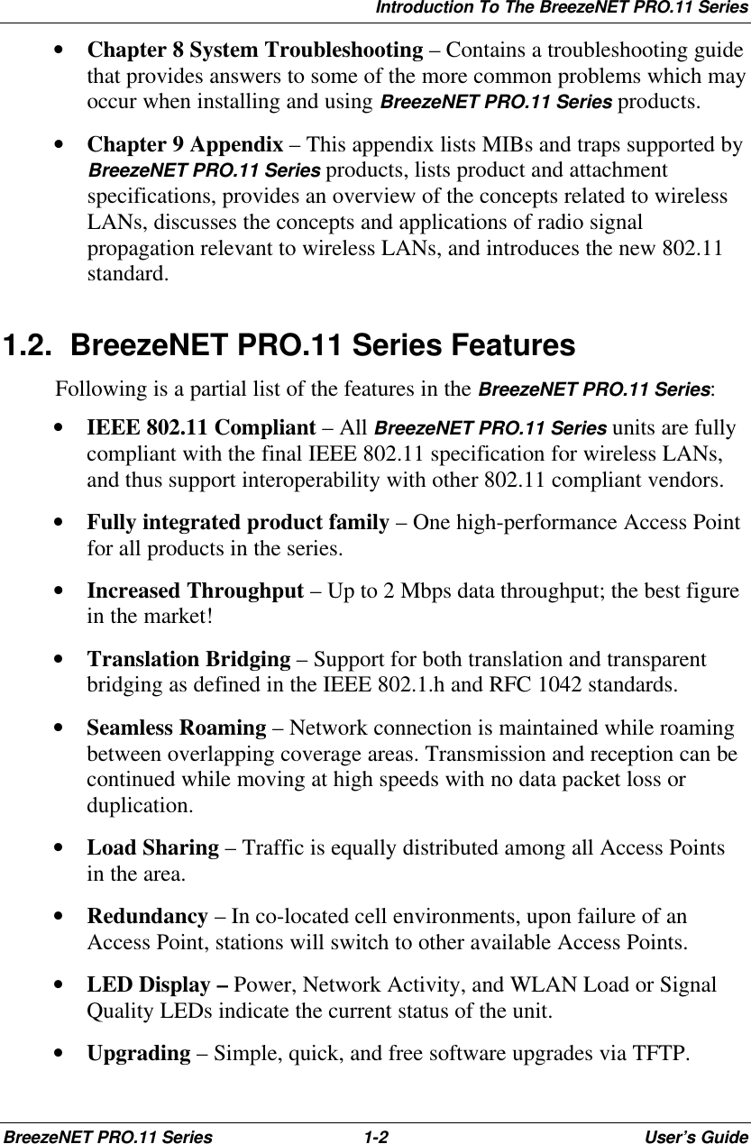 Introduction To The BreezeNET PRO.11 SeriesBreezeNET PRO.11 Series 1-2User’s Guide• Chapter 8 System Troubleshooting – Contains a troubleshooting guidethat provides answers to some of the more common problems which mayoccur when installing and using BreezeNET PRO.11 Series products.• Chapter 9 Appendix – This appendix lists MIBs and traps supported byBreezeNET PRO.11 Series products, lists product and attachmentspecifications, provides an overview of the concepts related to wirelessLANs, discusses the concepts and applications of radio signalpropagation relevant to wireless LANs, and introduces the new 802.11standard.1.2. BreezeNET PRO.11 Series FeaturesFollowing is a partial list of the features in the BreezeNET PRO.11 Series:• IEEE 802.11 Compliant – All BreezeNET PRO.11 Series units are fullycompliant with the final IEEE 802.11 specification for wireless LANs,and thus support interoperability with other 802.11 compliant vendors.• Fully integrated product family – One high-performance Access Pointfor all products in the series.• Increased Throughput – Up to 2 Mbps data throughput; the best figurein the market!• Translation Bridging – Support for both translation and transparentbridging as defined in the IEEE 802.1.h and RFC 1042 standards.• Seamless Roaming – Network connection is maintained while roamingbetween overlapping coverage areas. Transmission and reception can becontinued while moving at high speeds with no data packet loss orduplication.• Load Sharing – Traffic is equally distributed among all Access Pointsin the area.• Redundancy – In co-located cell environments, upon failure of anAccess Point, stations will switch to other available Access Points.• LED Display – Power, Network Activity, and WLAN Load or SignalQuality LEDs indicate the current status of the unit.• Upgrading – Simple, quick, and free software upgrades via TFTP.