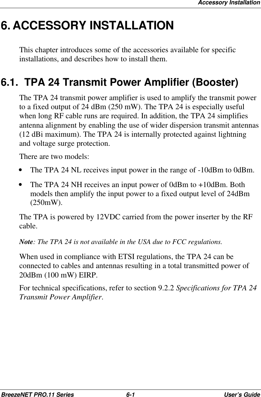 Accessory InstallationBreezeNET PRO.11 Series 6-1User’s Guide6. ACCESSORY INSTALLATIONThis chapter introduces some of the accessories available for specificinstallations, and describes how to install them.6.1. TPA 24 Transmit Power Amplifier (Booster)The TPA 24 transmit power amplifier is used to amplify the transmit powerto a fixed output of 24 dBm (250 mW). The TPA 24 is especially usefulwhen long RF cable runs are required. In addition, the TPA 24 simplifiesantenna alignment by enabling the use of wider dispersion transmit antennas(12 dBi maximum). The TPA 24 is internally protected against lightningand voltage surge protection.There are two models:• The TPA 24 NL receives input power in the range of -10dBm to 0dBm.• The TPA 24 NH receives an input power of 0dBm to +10dBm. Bothmodels then amplify the input power to a fixed output level of 24dBm(250mW).The TPA is powered by 12VDC carried from the power inserter by the RFcable.Note: The TPA 24 is not available in the USA due to FCC regulations.When used in compliance with ETSI regulations, the TPA 24 can beconnected to cables and antennas resulting in a total transmitted power of20dBm (100 mW) EIRP.For technical specifications, refer to section 9.2.2 Specifications for TPA 24Transmit Power Amplifier.