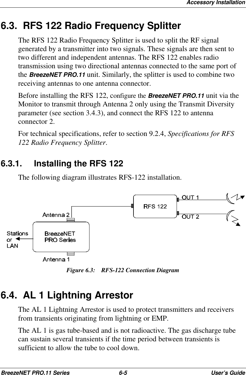 Accessory InstallationBreezeNET PRO.11 Series 6-5User’s Guide6.3. RFS 122 Radio Frequency SplitterThe RFS 122 Radio Frequency Splitter is used to split the RF signalgenerated by a transmitter into two signals. These signals are then sent totwo different and independent antennas. The RFS 122 enables radiotransmission using two directional antennas connected to the same port ofthe BreezeNET PRO.11 unit. Similarly, the splitter is used to combine tworeceiving antennas to one antenna connector.Before installing the RFS 122, configure the BreezeNET PRO.11 unit via theMonitor to transmit through Antenna 2 only using the Transmit Diversityparameter (see section 3.4.3), and connect the RFS 122 to antennaconnector 2.For technical specifications, refer to section 9.2.4, Specifications for RFS122 Radio Frequency Splitter.6.3.1. Installing the RFS 122The following diagram illustrates RFS-122 installation.Figure 6.3:  RFS-122 Connection Diagram6.4. AL 1 Lightning ArrestorThe AL 1 Lightning Arrestor is used to protect transmitters and receiversfrom transients originating from lightning or EMP.The AL 1 is gas tube-based and is not radioactive. The gas discharge tubecan sustain several transients if the time period between transients issufficient to allow the tube to cool down.