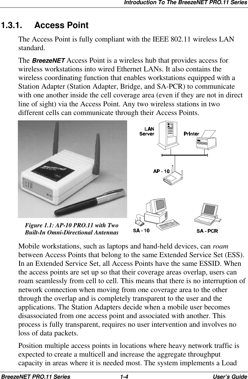 Introduction To The BreezeNET PRO.11 SeriesBreezeNET PRO.11 Series 1-4User’s Guide1.3.1. Access PointThe Access Point is fully compliant with the IEEE 802.11 wireless LANstandard.The BreezeNET Access Point is a wireless hub that provides access forwireless workstations into wired Ethernet LANs. It also contains thewireless coordinating function that enables workstations equipped with aStation Adapter (Station Adapter, Bridge, and SA-PCR) to communicatewith one another inside the cell coverage area (even if they are not in directline of sight) via the Access Point. Any two wireless stations in twodifferent cells can communicate through their Access Points.Figure 1.1: AP-10 PRO.11 with TwoBuilt-In Omni-Directional AntennasMobile workstations, such as laptops and hand-held devices, can roambetween Access Points that belong to the same Extended Service Set (ESS).In an Extended Service Set, all Access Points have the same ESSID. Whenthe access points are set up so that their coverage areas overlap, users canroam seamlessly from cell to cell. This means that there is no interruption ofnetwork connection when moving from one coverage area to the otherthrough the overlap and is completely transparent to the user and theapplications. The Station Adapters decide when a mobile user becomesdisassociated from one access point and associated with another. Thisprocess is fully transparent, requires no user intervention and involves noloss of data packets.Position multiple access points in locations where heavy network traffic isexpected to create a multicell and increase the aggregate throughputcapacity in areas where it is needed most. The system implements a Load
