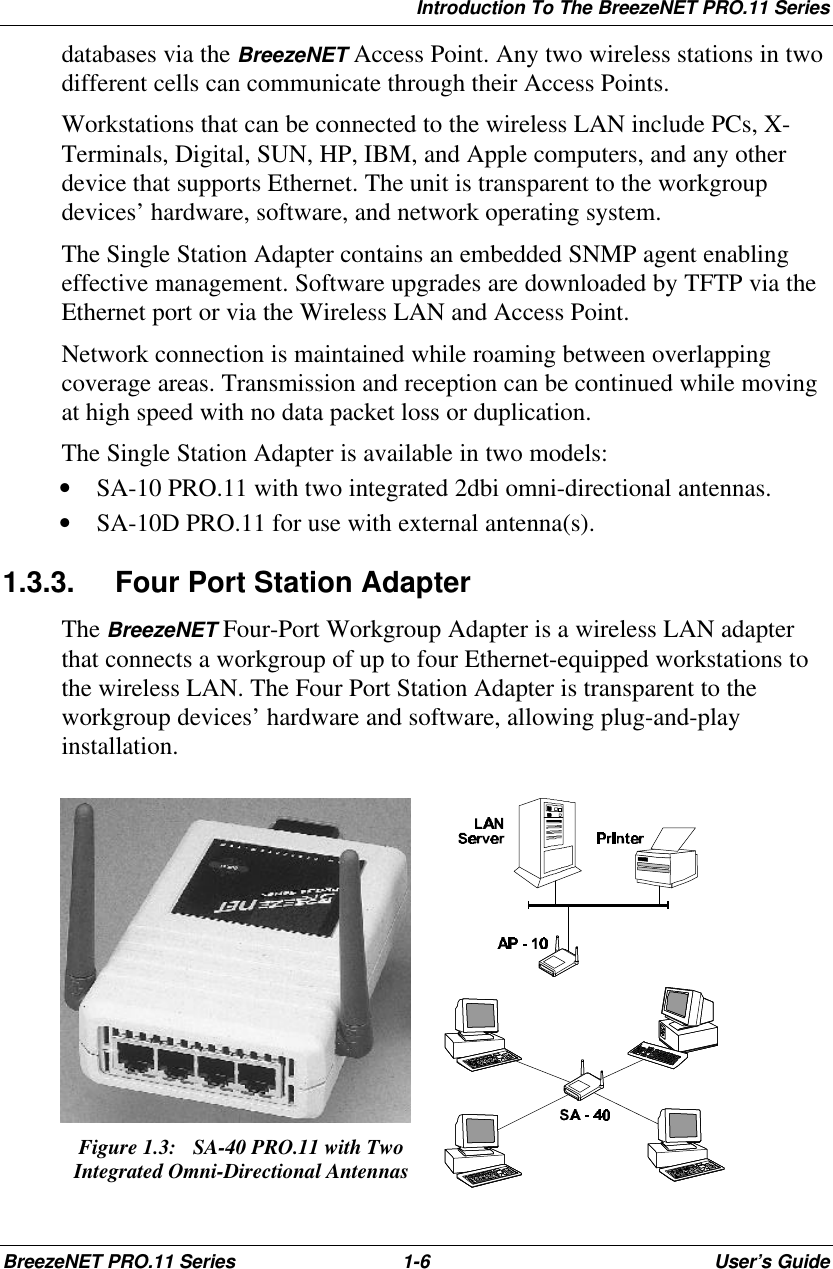 Introduction To The BreezeNET PRO.11 SeriesBreezeNET PRO.11 Series 1-6User’s Guidedatabases via the BreezeNET Access Point. Any two wireless stations in twodifferent cells can communicate through their Access Points.Workstations that can be connected to the wireless LAN include PCs, X-Terminals, Digital, SUN, HP, IBM, and Apple computers, and any otherdevice that supports Ethernet. The unit is transparent to the workgroupdevices’ hardware, software, and network operating system.The Single Station Adapter contains an embedded SNMP agent enablingeffective management. Software upgrades are downloaded by TFTP via theEthernet port or via the Wireless LAN and Access Point.Network connection is maintained while roaming between overlappingcoverage areas. Transmission and reception can be continued while movingat high speed with no data packet loss or duplication.The Single Station Adapter is available in two models:• SA-10 PRO.11 with two integrated 2dbi omni-directional antennas.• SA-10D PRO.11 for use with external antenna(s).1.3.3. Four Port Station AdapterThe BreezeNET Four-Port Workgroup Adapter is a wireless LAN adapterthat connects a workgroup of up to four Ethernet-equipped workstations tothe wireless LAN. The Four Port Station Adapter is transparent to theworkgroup devices’ hardware and software, allowing plug-and-playinstallation.Figure 1.3:  SA-40 PRO.11 with TwoIntegrated Omni-Directional Antennas