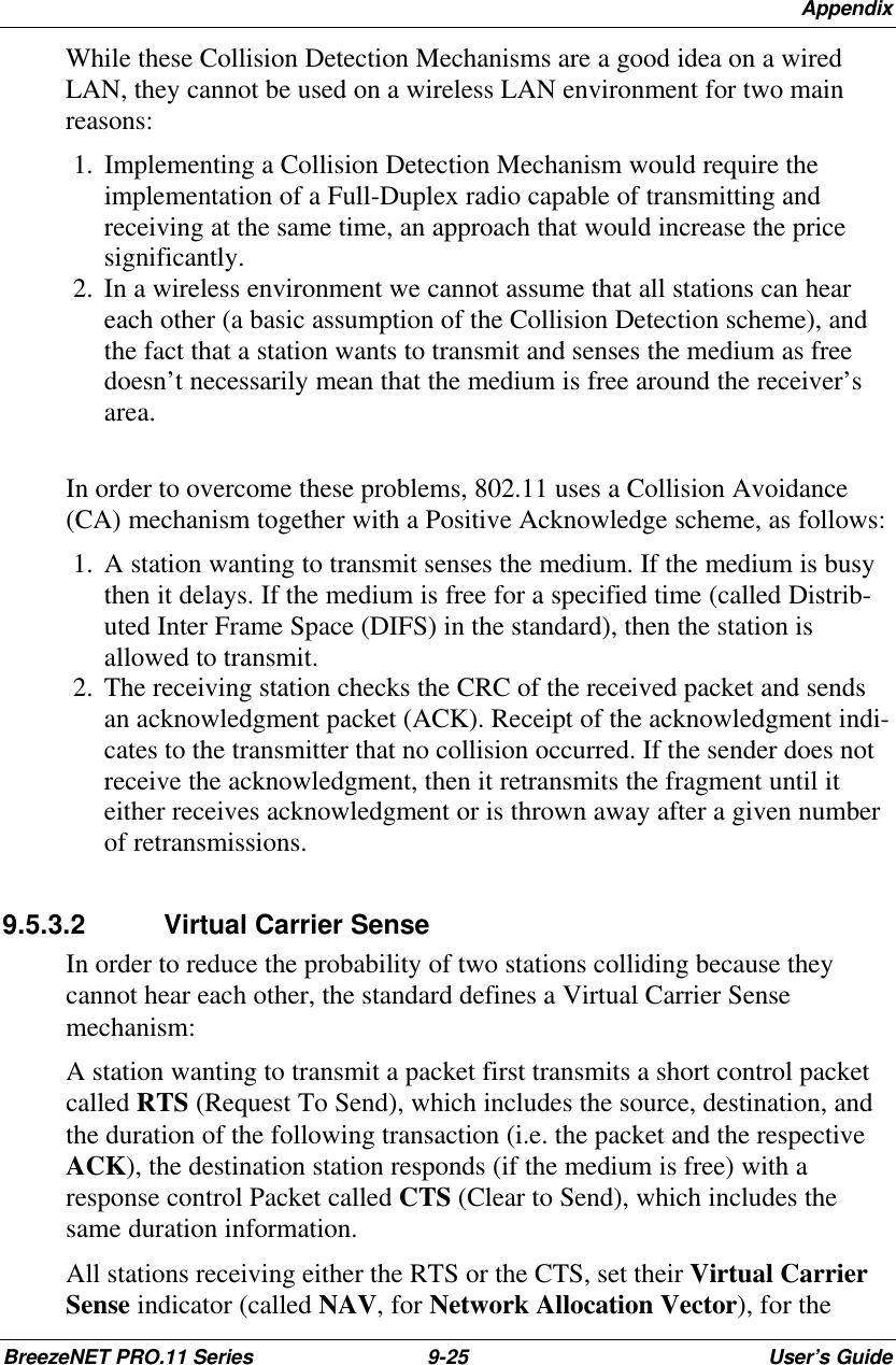 AppendixBreezeNET PRO.11 Series 9-25 User’s GuideWhile these Collision Detection Mechanisms are a good idea on a wiredLAN, they cannot be used on a wireless LAN environment for two mainreasons: 1.  Implementing a Collision Detection Mechanism would require theimplementation of a Full-Duplex radio capable of transmitting andreceiving at the same time, an approach that would increase the pricesignificantly. 2.  In a wireless environment we cannot assume that all stations can heareach other (a basic assumption of the Collision Detection scheme), andthe fact that a station wants to transmit and senses the medium as freedoesn’t necessarily mean that the medium is free around the receiver’sarea.In order to overcome these problems, 802.11 uses a Collision Avoidance(CA) mechanism together with a Positive Acknowledge scheme, as follows: 1.  A station wanting to transmit senses the medium. If the medium is busythen it delays. If the medium is free for a specified time (called Distrib-uted Inter Frame Space (DIFS) in the standard), then the station isallowed to transmit. 2.  The receiving station checks the CRC of the received packet and sendsan acknowledgment packet (ACK). Receipt of the acknowledgment indi-cates to the transmitter that no collision occurred. If the sender does notreceive the acknowledgment, then it retransmits the fragment until iteither receives acknowledgment or is thrown away after a given numberof retransmissions.9.5.3.2 Virtual Carrier SenseIn order to reduce the probability of two stations colliding because theycannot hear each other, the standard defines a Virtual Carrier Sensemechanism:A station wanting to transmit a packet first transmits a short control packetcalled RTS (Request To Send), which includes the source, destination, andthe duration of the following transaction (i.e. the packet and the respectiveACK), the destination station responds (if the medium is free) with aresponse control Packet called CTS (Clear to Send), which includes thesame duration information.All stations receiving either the RTS or the CTS, set their Virtual CarrierSense indicator (called NAV, for Network Allocation Vector), for the