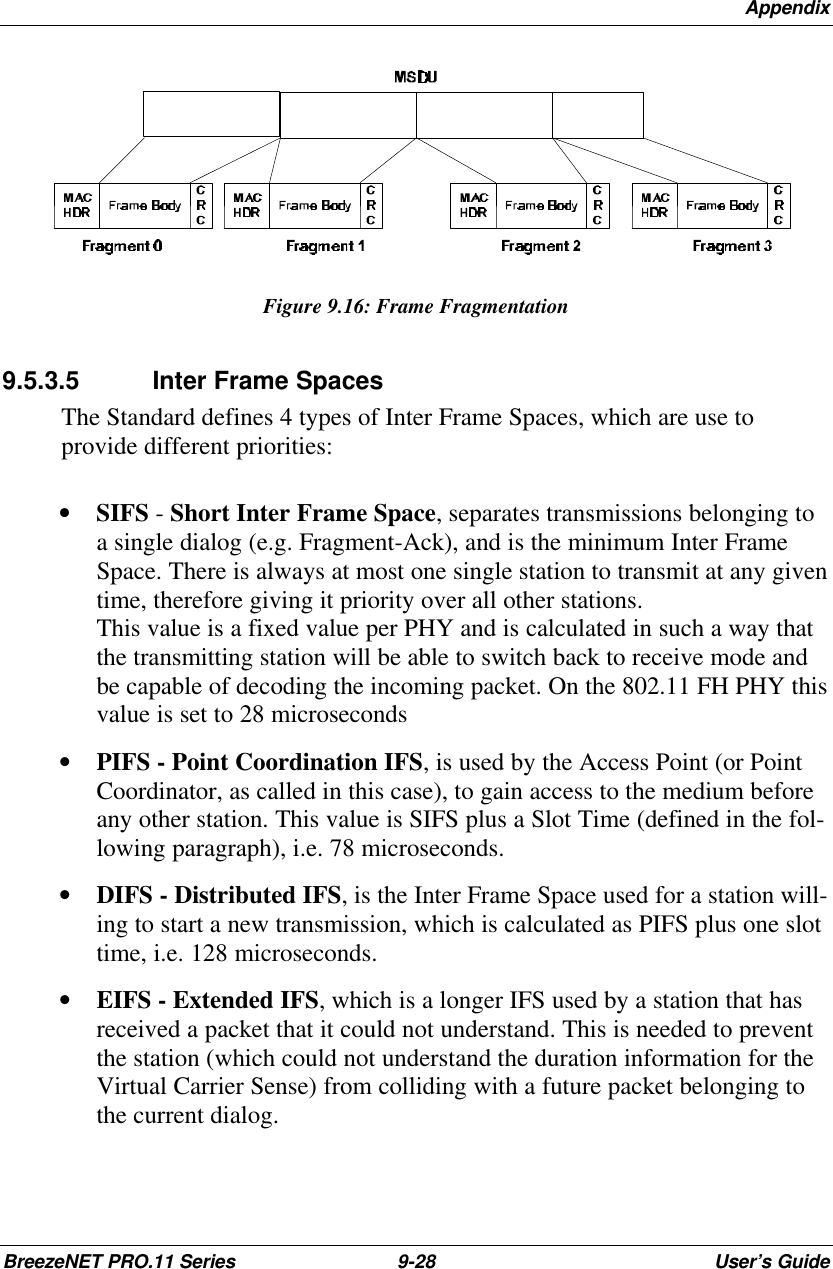 AppendixBreezeNET PRO.11 Series 9-28 User’s GuideFigure 9.16: Frame Fragmentation9.5.3.5 Inter Frame SpacesThe Standard defines 4 types of Inter Frame Spaces, which are use toprovide different priorities:• SIFS - Short Inter Frame Space, separates transmissions belonging toa single dialog (e.g. Fragment-Ack), and is the minimum Inter FrameSpace. There is always at most one single station to transmit at any giventime, therefore giving it priority over all other stations.This value is a fixed value per PHY and is calculated in such a way thatthe transmitting station will be able to switch back to receive mode andbe capable of decoding the incoming packet. On the 802.11 FH PHY thisvalue is set to 28 microseconds• PIFS - Point Coordination IFS, is used by the Access Point (or PointCoordinator, as called in this case), to gain access to the medium beforeany other station. This value is SIFS plus a Slot Time (defined in the fol-lowing paragraph), i.e. 78 microseconds.• DIFS - Distributed IFS, is the Inter Frame Space used for a station will-ing to start a new transmission, which is calculated as PIFS plus one slottime, i.e. 128 microseconds.• EIFS - Extended IFS, which is a longer IFS used by a station that hasreceived a packet that it could not understand. This is needed to preventthe station (which could not understand the duration information for theVirtual Carrier Sense) from colliding with a future packet belonging tothe current dialog.