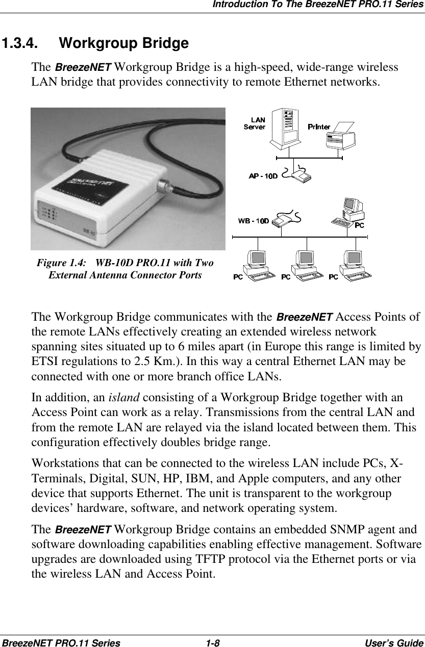 Introduction To The BreezeNET PRO.11 SeriesBreezeNET PRO.11 Series 1-8User’s Guide1.3.4. Workgroup BridgeThe BreezeNET Workgroup Bridge is a high-speed, wide-range wirelessLAN bridge that provides connectivity to remote Ethernet networks.Figure 1.4:  WB-10D PRO.11 with TwoExternal Antenna Connector PortsThe Workgroup Bridge communicates with the BreezeNET Access Points ofthe remote LANs effectively creating an extended wireless networkspanning sites situated up to 6 miles apart (in Europe this range is limited byETSI regulations to 2.5 Km.). In this way a central Ethernet LAN may beconnected with one or more branch office LANs.In addition, an island consisting of a Workgroup Bridge together with anAccess Point can work as a relay. Transmissions from the central LAN andfrom the remote LAN are relayed via the island located between them. Thisconfiguration effectively doubles bridge range.Workstations that can be connected to the wireless LAN include PCs, X-Terminals, Digital, SUN, HP, IBM, and Apple computers, and any otherdevice that supports Ethernet. The unit is transparent to the workgroupdevices’ hardware, software, and network operating system.The BreezeNET Workgroup Bridge contains an embedded SNMP agent andsoftware downloading capabilities enabling effective management. Softwareupgrades are downloaded using TFTP protocol via the Ethernet ports or viathe wireless LAN and Access Point.