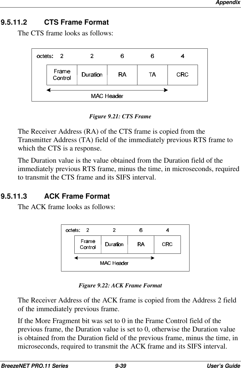 AppendixBreezeNET PRO.11 Series 9-39 User’s Guide9.5.11.2 CTS Frame FormatThe CTS frame looks as follows:Figure 9.21: CTS FrameThe Receiver Address (RA) of the CTS frame is copied from theTransmitter Address (TA) field of the immediately previous RTS frame towhich the CTS is a response.The Duration value is the value obtained from the Duration field of theimmediately previous RTS frame, minus the time, in microseconds, requiredto transmit the CTS frame and its SIFS interval.9.5.11.3 ACK Frame FormatThe ACK frame looks as follows:Figure 9.22: ACK Frame FormatThe Receiver Address of the ACK frame is copied from the Address 2 fieldof the immediately previous frame.If the More Fragment bit was set to 0 in the Frame Control field of theprevious frame, the Duration value is set to 0, otherwise the Duration valueis obtained from the Duration field of the previous frame, minus the time, inmicroseconds, required to transmit the ACK frame and its SIFS interval.