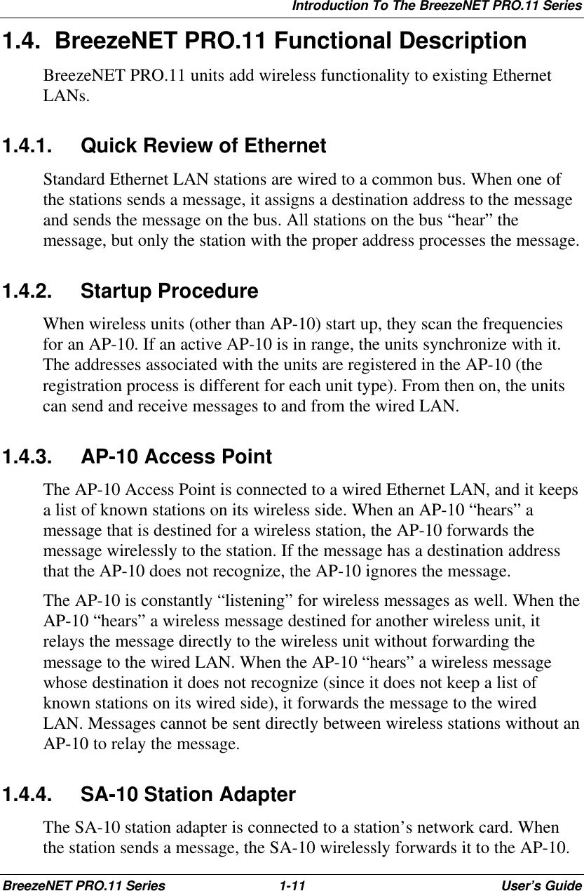 Introduction To The BreezeNET PRO.11 SeriesBreezeNET PRO.11 Series 1-11 User’s Guide1.4. BreezeNET PRO.11 Functional DescriptionBreezeNET PRO.11 units add wireless functionality to existing EthernetLANs.1.4.1. Quick Review of EthernetStandard Ethernet LAN stations are wired to a common bus. When one ofthe stations sends a message, it assigns a destination address to the messageand sends the message on the bus. All stations on the bus “hear” themessage, but only the station with the proper address processes the message.1.4.2. Startup ProcedureWhen wireless units (other than AP-10) start up, they scan the frequenciesfor an AP-10. If an active AP-10 is in range, the units synchronize with it.The addresses associated with the units are registered in the AP-10 (theregistration process is different for each unit type). From then on, the unitscan send and receive messages to and from the wired LAN.1.4.3. AP-10 Access PointThe AP-10 Access Point is connected to a wired Ethernet LAN, and it keepsa list of known stations on its wireless side. When an AP-10 “hears” amessage that is destined for a wireless station, the AP-10 forwards themessage wirelessly to the station. If the message has a destination addressthat the AP-10 does not recognize, the AP-10 ignores the message.The AP-10 is constantly “listening” for wireless messages as well. When theAP-10 “hears” a wireless message destined for another wireless unit, itrelays the message directly to the wireless unit without forwarding themessage to the wired LAN. When the AP-10 “hears” a wireless messagewhose destination it does not recognize (since it does not keep a list ofknown stations on its wired side), it forwards the message to the wiredLAN. Messages cannot be sent directly between wireless stations without anAP-10 to relay the message.1.4.4. SA-10 Station AdapterThe SA-10 station adapter is connected to a station’s network card. Whenthe station sends a message, the SA-10 wirelessly forwards it to the AP-10.