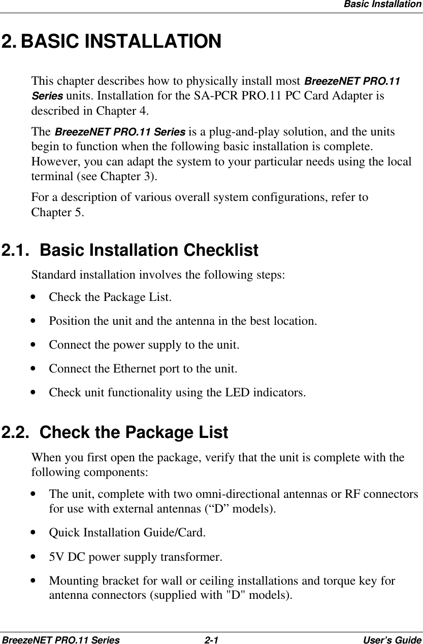 Basic InstallationBreezeNET PRO.11 Series 2-1User’s Guide2. BASIC INSTALLATIONThis chapter describes how to physically install most BreezeNET PRO.11Series units. Installation for the SA-PCR PRO.11 PC Card Adapter isdescribed in Chapter 4.The BreezeNET PRO.11 Series is a plug-and-play solution, and the unitsbegin to function when the following basic installation is complete.However, you can adapt the system to your particular needs using the localterminal (see Chapter 3).For a description of various overall system configurations, refer toChapter 5.2.1. Basic Installation ChecklistStandard installation involves the following steps:• Check the Package List.• Position the unit and the antenna in the best location.• Connect the power supply to the unit.• Connect the Ethernet port to the unit.• Check unit functionality using the LED indicators.2.2. Check the Package ListWhen you first open the package, verify that the unit is complete with thefollowing components:• The unit, complete with two omni-directional antennas or RF connectorsfor use with external antennas (“D” models).• Quick Installation Guide/Card.• 5V DC power supply transformer.• Mounting bracket for wall or ceiling installations and torque key forantenna connectors (supplied with &quot;D&quot; models).