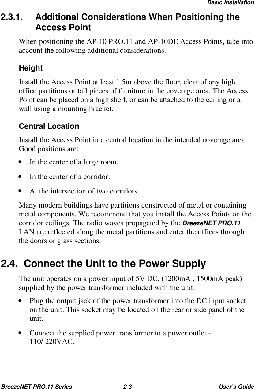 Basic InstallationBreezeNET PRO.11 Series 2-3User’s Guide2.3.1. Additional Considerations When Positioning theAccess PointWhen positioning the AP-10 PRO.11 and AP-10DE Access Points, take intoaccount the following additional considerations.HeightInstall the Access Point at least 1.5m above the floor, clear of any highoffice partitions or tall pieces of furniture in the coverage area. The AccessPoint can be placed on a high shelf, or can be attached to the ceiling or awall using a mounting bracket.Central LocationInstall the Access Point in a central location in the intended coverage area.Good positions are:• In the center of a large room.• In the center of a corridor.• At the intersection of two corridors.Many modern buildings have partitions constructed of metal or containingmetal components. We recommend that you install the Access Points on thecorridor ceilings. The radio waves propagated by the BreezeNET PRO.11LAN are reflected along the metal partitions and enter the offices throughthe doors or glass sections.2.4. Connect the Unit to the Power SupplyThe unit operates on a power input of 5V DC, (1200mA , 1500mA peak)supplied by the power transformer included with the unit.• Plug the output jack of the power transformer into the DC input socketon the unit. This socket may be located on the rear or side panel of theunit.• Connect the supplied power transformer to a power outlet -110/ 220VAC.