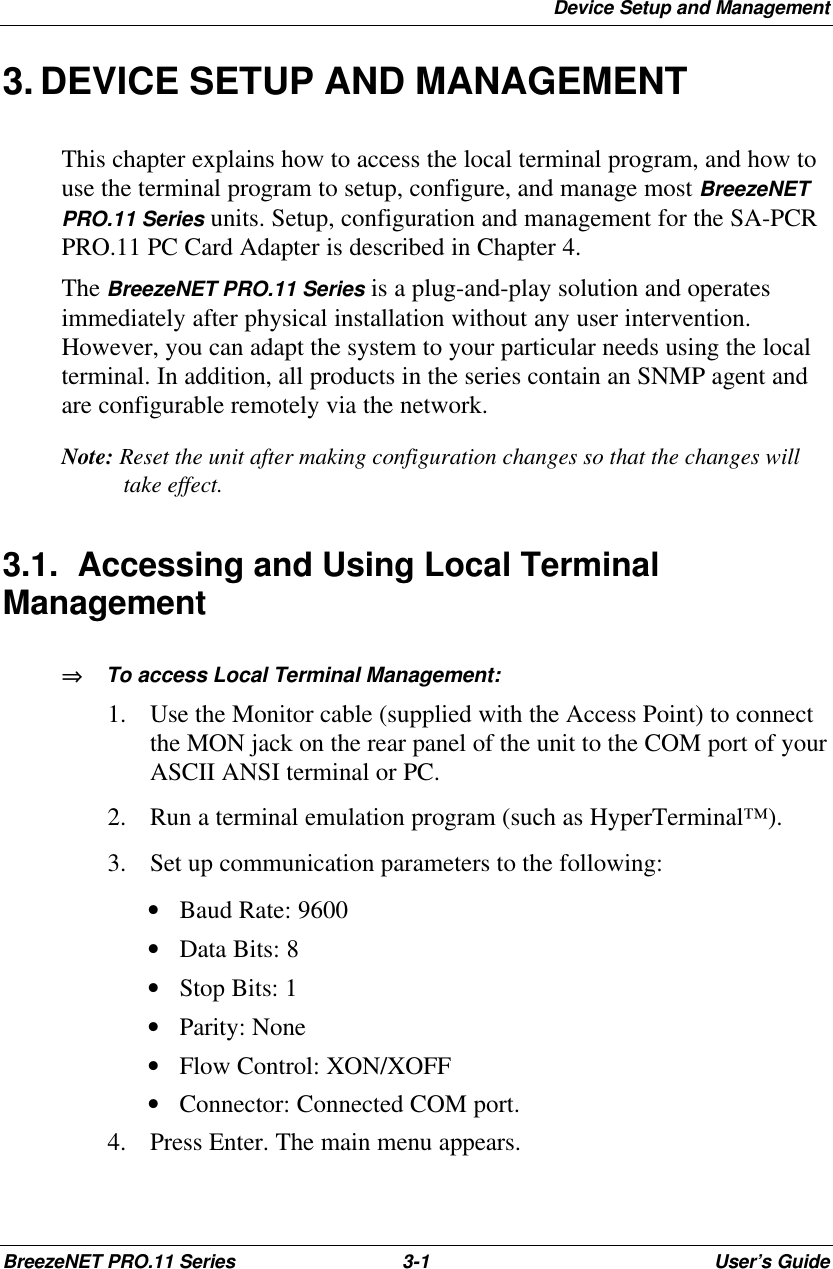 Device Setup and ManagementBreezeNET PRO.11 Series 3-1User’s Guide3. DEVICE SETUP AND MANAGEMENTThis chapter explains how to access the local terminal program, and how touse the terminal program to setup, configure, and manage most BreezeNETPRO.11 Series units. Setup, configuration and management for the SA-PCRPRO.11 PC Card Adapter is described in Chapter 4.The BreezeNET PRO.11 Series is a plug-and-play solution and operatesimmediately after physical installation without any user intervention.However, you can adapt the system to your particular needs using the localterminal. In addition, all products in the series contain an SNMP agent andare configurable remotely via the network.Note: Reset the unit after making configuration changes so that the changes willtake effect.3.1. Accessing and Using Local TerminalManagement⇒⇒   To access Local Terminal Management:1. Use the Monitor cable (supplied with the Access Point) to connectthe MON jack on the rear panel of the unit to the COM port of yourASCII ANSI terminal or PC.2. Run a terminal emulation program (such as HyperTerminal™).3. Set up communication parameters to the following: • Baud Rate: 9600 • Data Bits: 8 • Stop Bits: 1 • Parity: None • Flow Control: XON/XOFF • Connector: Connected COM port.4. Press Enter. The main menu appears.