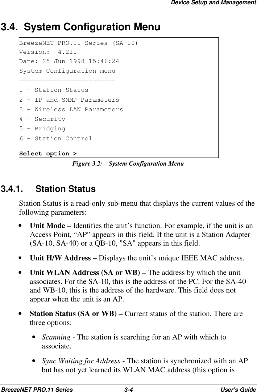 Device Setup and ManagementBreezeNET PRO.11 Series 3-4User’s Guide3.4. System Configuration MenuBreezeNET PRO.11 Series (SA-10)Version:  4.211Date: 25 Jun 1998 15:46:24System Configuration menu=========================1 - Station Status2 - IP and SNMP Parameters3 - Wireless LAN Parameters4 – Security5 - Bridging6 - Station ControlSelect option &gt;Figure 3.2: System Configuration Menu3.4.1. Station StatusStation Status is a read-only sub-menu that displays the current values of thefollowing parameters:• Unit Mode – Identifies the unit’s function. For example, if the unit is anAccess Point, “AP” appears in this field. If the unit is a Station Adapter(SA-10, SA-40) or a QB-10, &quot;SA&quot; appears in this field.• Unit H/W Address – Displays the unit’s unique IEEE MAC address.• Unit WLAN Address (SA or WB) – The address by which the unitassociates. For the SA-10, this is the address of the PC. For the SA-40and WB-10, this is the address of the hardware. This field does notappear when the unit is an AP.• Station Status (SA or WB) – Current status of the station. There arethree options: • Scanning - The station is searching for an AP with which toassociate. • Sync Waiting for Address - The station is synchronized with an APbut has not yet learned its WLAN MAC address (this option is