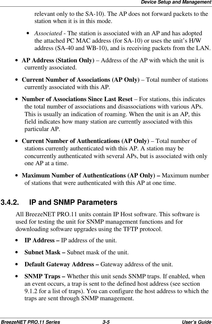 Device Setup and ManagementBreezeNET PRO.11 Series 3-5User’s Guiderelevant only to the SA-10). The AP does not forward packets to thestation when it is in this mode. • Associated - The station is associated with an AP and has adoptedthe attached PC MAC address (for SA-10) or uses the unit’s H/Waddress (SA-40 and WB-10), and is receiving packets from the LAN.• AP Address (Station Only) – Address of the AP with which the unit iscurrently associated.• Current Number of Associations (AP Only) – Total number of stationscurrently associated with this AP.• Number of Associations Since Last Reset – For stations, this indicatesthe total number of associations and disassociations with various APs.This is usually an indication of roaming. When the unit is an AP, thisfield indicates how many station are currently associated with thisparticular AP.• Current Number of Authentications (AP Only) – Total number ofstations currently authenticated with this AP. A station may beconcurrently authenticated with several APs, but is associated with onlyone AP at a time.• Maximum Number of Authentications (AP Only) – Maximum numberof stations that were authenticated with this AP at one time.3.4.2. IP and SNMP ParametersAll BreezeNET PRO.11 units contain IP Host software. This software isused for testing the unit for SNMP management functions and fordownloading software upgrades using the TFTP protocol.• IP Address – IP address of the unit.• Subnet Mask – Subnet mask of the unit.• Default Gateway Address – Gateway address of the unit.• SNMP Traps – Whether this unit sends SNMP traps. If enabled, whenan event occurs, a trap is sent to the defined host address (see section9.1.2 for a list of traps). You can configure the host address to which thetraps are sent through SNMP management.