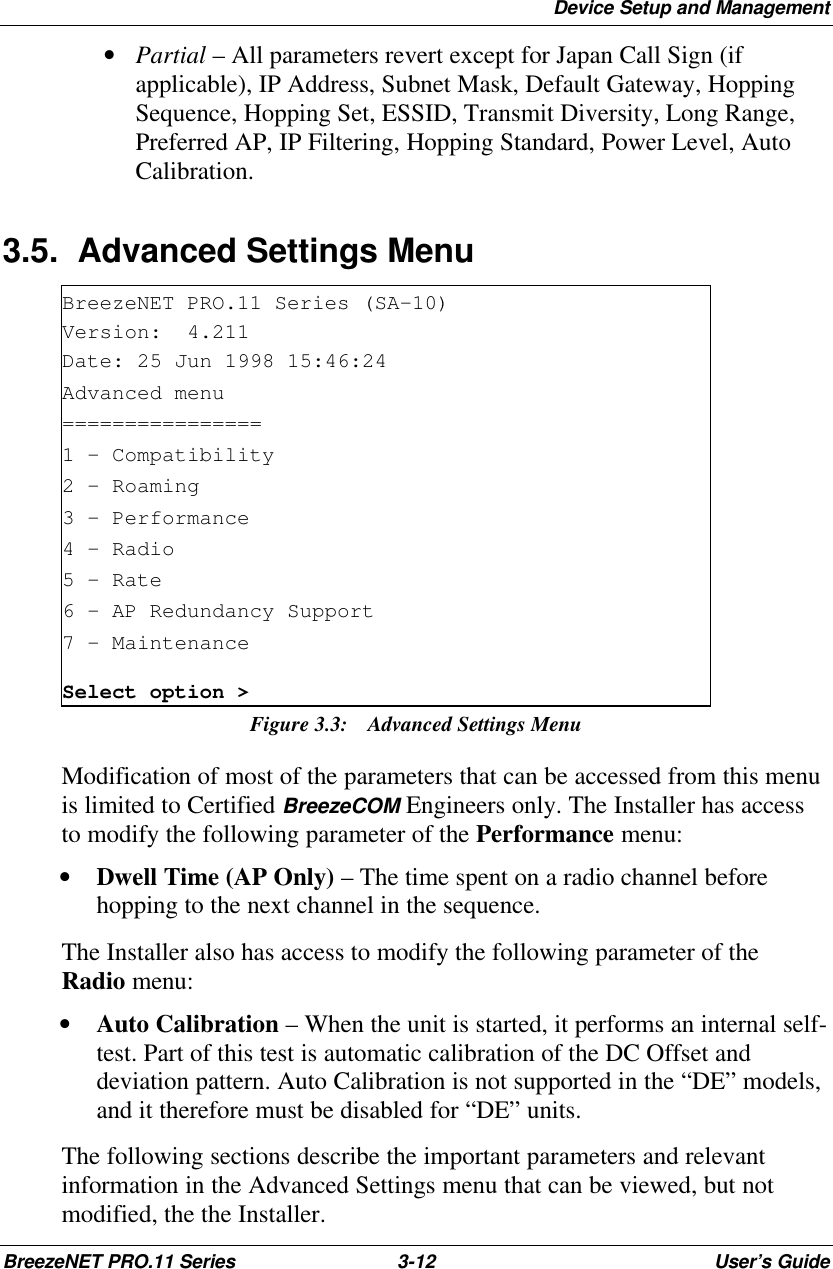 Device Setup and ManagementBreezeNET PRO.11 Series 3-12 User’s Guide • Partial – All parameters revert except for Japan Call Sign (ifapplicable), IP Address, Subnet Mask, Default Gateway, HoppingSequence, Hopping Set, ESSID, Transmit Diversity, Long Range,Preferred AP, IP Filtering, Hopping Standard, Power Level, AutoCalibration.3.5. Advanced Settings MenuBreezeNET PRO.11 Series (SA-10)Version:  4.211Date: 25 Jun 1998 15:46:24Advanced menu================1 - Compatibility2 - Roaming3 - Performance4 - Radio5 - Rate6 - AP Redundancy Support7 - MaintenanceSelect option &gt;Figure 3.3: Advanced Settings MenuModification of most of the parameters that can be accessed from this menuis limited to Certified BreezeCOM Engineers only. The Installer has accessto modify the following parameter of the Performance menu:• Dwell Time (AP Only) – The time spent on a radio channel beforehopping to the next channel in the sequence.The Installer also has access to modify the following parameter of theRadio menu:• Auto Calibration – When the unit is started, it performs an internal self-test. Part of this test is automatic calibration of the DC Offset anddeviation pattern. Auto Calibration is not supported in the “DE” models,and it therefore must be disabled for “DE” units.The following sections describe the important parameters and relevantinformation in the Advanced Settings menu that can be viewed, but notmodified, the the Installer.