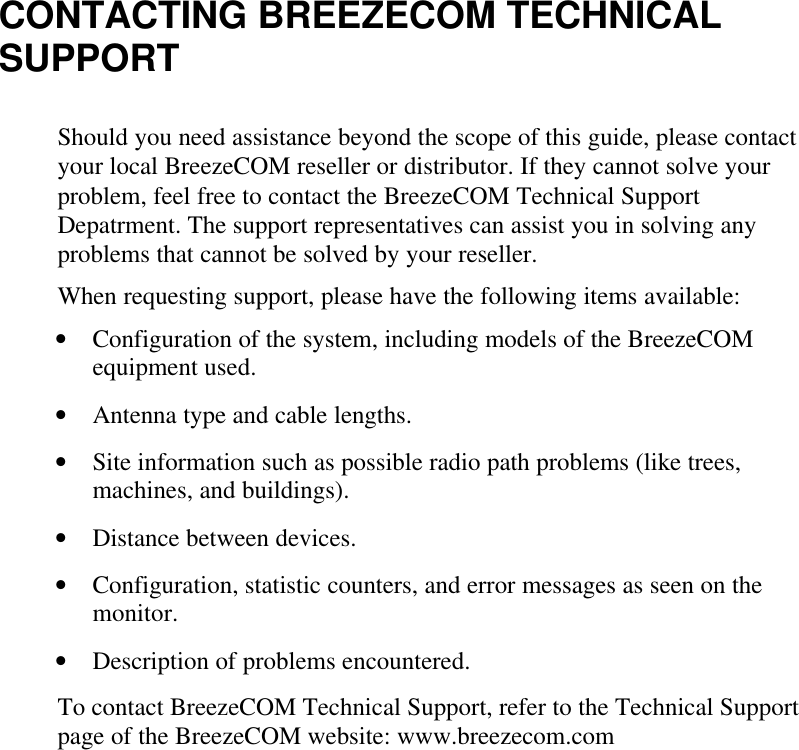 CONTACTING BREEZECOM TECHNICALSUPPORTShould you need assistance beyond the scope of this guide, please contactyour local BreezeCOM reseller or distributor. If they cannot solve yourproblem, feel free to contact the BreezeCOM Technical SupportDepatrment. The support representatives can assist you in solving anyproblems that cannot be solved by your reseller.When requesting support, please have the following items available:• Configuration of the system, including models of the BreezeCOMequipment used.• Antenna type and cable lengths.• Site information such as possible radio path problems (like trees,machines, and buildings).• Distance between devices.• Configuration, statistic counters, and error messages as seen on themonitor.• Description of problems encountered.To contact BreezeCOM Technical Support, refer to the Technical Supportpage of the BreezeCOM website: www.breezecom.com