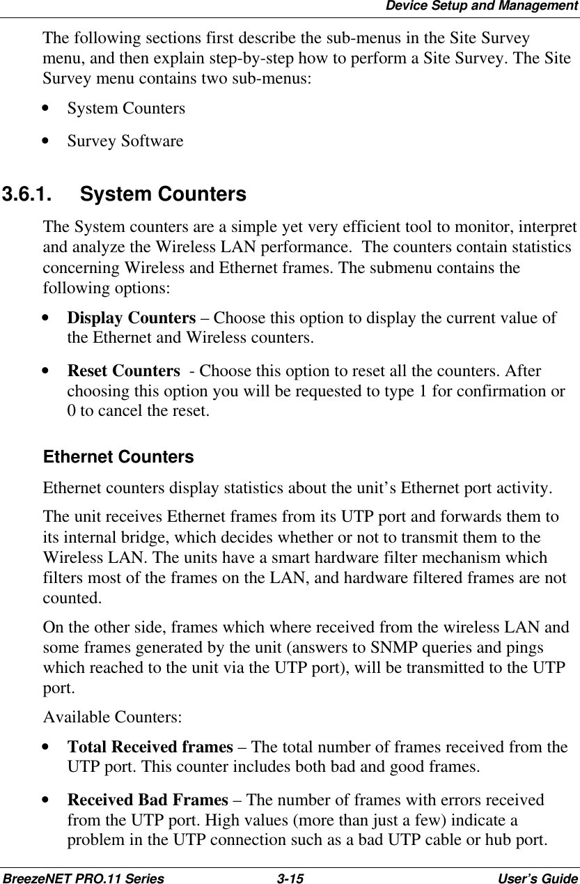 Device Setup and ManagementBreezeNET PRO.11 Series 3-15 User’s GuideThe following sections first describe the sub-menus in the Site Surveymenu, and then explain step-by-step how to perform a Site Survey. The SiteSurvey menu contains two sub-menus:• System Counters• Survey Software3.6.1. System CountersThe System counters are a simple yet very efficient tool to monitor, interpretand analyze the Wireless LAN performance.  The counters contain statisticsconcerning Wireless and Ethernet frames. The submenu contains thefollowing options:• Display Counters – Choose this option to display the current value ofthe Ethernet and Wireless counters.• Reset Counters  - Choose this option to reset all the counters. Afterchoosing this option you will be requested to type 1 for confirmation or0 to cancel the reset.Ethernet CountersEthernet counters display statistics about the unit’s Ethernet port activity.The unit receives Ethernet frames from its UTP port and forwards them toits internal bridge, which decides whether or not to transmit them to theWireless LAN. The units have a smart hardware filter mechanism whichfilters most of the frames on the LAN, and hardware filtered frames are notcounted.On the other side, frames which where received from the wireless LAN andsome frames generated by the unit (answers to SNMP queries and pingswhich reached to the unit via the UTP port), will be transmitted to the UTPport.Available Counters:• Total Received frames – The total number of frames received from theUTP port. This counter includes both bad and good frames.• Received Bad Frames – The number of frames with errors receivedfrom the UTP port. High values (more than just a few) indicate aproblem in the UTP connection such as a bad UTP cable or hub port.