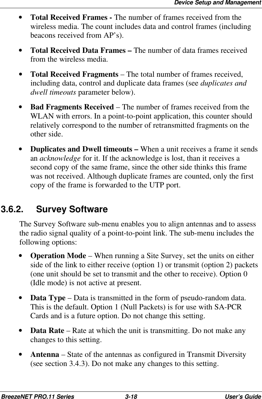 Device Setup and ManagementBreezeNET PRO.11 Series 3-18 User’s Guide• Total Received Frames - The number of frames received from thewireless media. The count includes data and control frames (includingbeacons received from AP’s).• Total Received Data Frames – The number of data frames receivedfrom the wireless media.• Total Received Fragments – The total number of frames received,including data, control and duplicate data frames (see duplicates anddwell timeouts parameter below).• Bad Fragments Received – The number of frames received from theWLAN with errors. In a point-to-point application, this counter shouldrelatively correspond to the number of retransmitted fragments on theother side.• Duplicates and Dwell timeouts – When a unit receives a frame it sendsan acknowledge for it. If the acknowledge is lost, than it receives asecond copy of the same frame, since the other side thinks this framewas not received. Although duplicate frames are counted, only the firstcopy of the frame is forwarded to the UTP port.3.6.2. Survey SoftwareThe Survey Software sub-menu enables you to align antennas and to assessthe radio signal quality of a point-to-point link. The sub-menu includes thefollowing options:• Operation Mode – When running a Site Survey, set the units on eitherside of the link to either receive (option 1) or transmit (option 2) packets(one unit should be set to transmit and the other to receive). Option 0(Idle mode) is not active at present.• Data Type – Data is transmitted in the form of pseudo-random data.This is the default. Option 1 (Null Packets) is for use with SA-PCRCards and is a future option. Do not change this setting.• Data Rate – Rate at which the unit is transmitting. Do not make anychanges to this setting.• Antenna – State of the antennas as configured in Transmit Diversity(see section 3.4.3). Do not make any changes to this setting.