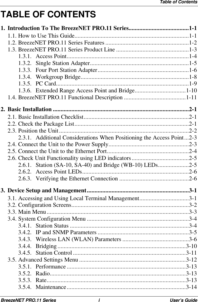 Table of ContentsBreezeNET PRO.11 Series iUser’s GuideTABLE OF CONTENTS1. Introduction To The BreezeNET PRO.11 Series.......................................1-11.1. How to Use This Guide..........................................................................1-11.2. BreezeNET PRO.11 Series Features ......................................................1-21.3. BreezeNET PRO.11 Series Product Line ...............................................1-31.3.1. Access Point...............................................................................1-41.3.2. Single Station Adapter................................................................1-51.3.3. Four Port Station Adapter...........................................................1-61.3.4. Workgroup Bridge......................................................................1-81.3.5. PC Card......................................................................................1-91.3.6. Extended Range Access Point and Bridge.................................1-101.4. BreezeNET PRO.11 Functional Description ........................................1-112. Basic Installation ........................................................................................2-12.1. Basic Installation Checklist....................................................................2-12.2. Check the Package List..........................................................................2-12.3. Position the Unit....................................................................................2-22.3.1. Additional Considerations When Positioning the Access Point...2-32.4. Connect the Unit to the Power Supply....................................................2-32.5. Connect the Unit to the Ethernet Port.....................................................2-42.6. Check Unit Functionality using LED indicators.....................................2-52.6.1. Station (SA-10, SA-40) and Bridge (WB-10) LEDs....................2-52.6.2. Access Point LEDs.....................................................................2-62.6.3. Verifying the Ethernet Connection .............................................2-63. Device Setup and Management..................................................................3-13.1. Accessing and Using Local Terminal Management................................3-13.2. Configuration Screens............................................................................3-23.3. Main Menu............................................................................................3-33.4. System Configuration Menu ..................................................................3-43.4.1. Station Status .............................................................................3-43.4.2. IP and SNMP Parameters ...........................................................3-53.4.3. Wireless LAN (WLAN) Parameters ...........................................3-63.4.4. Bridging...................................................................................3-103.4.5. Station Control .........................................................................3-113.5. Advanced Settings Menu .....................................................................3-123.5.1. Performance .............................................................................3-133.5.2. Radio........................................................................................3-133.5.3. Rate..........................................................................................3-133.5.4. Maintenance.............................................................................3-14