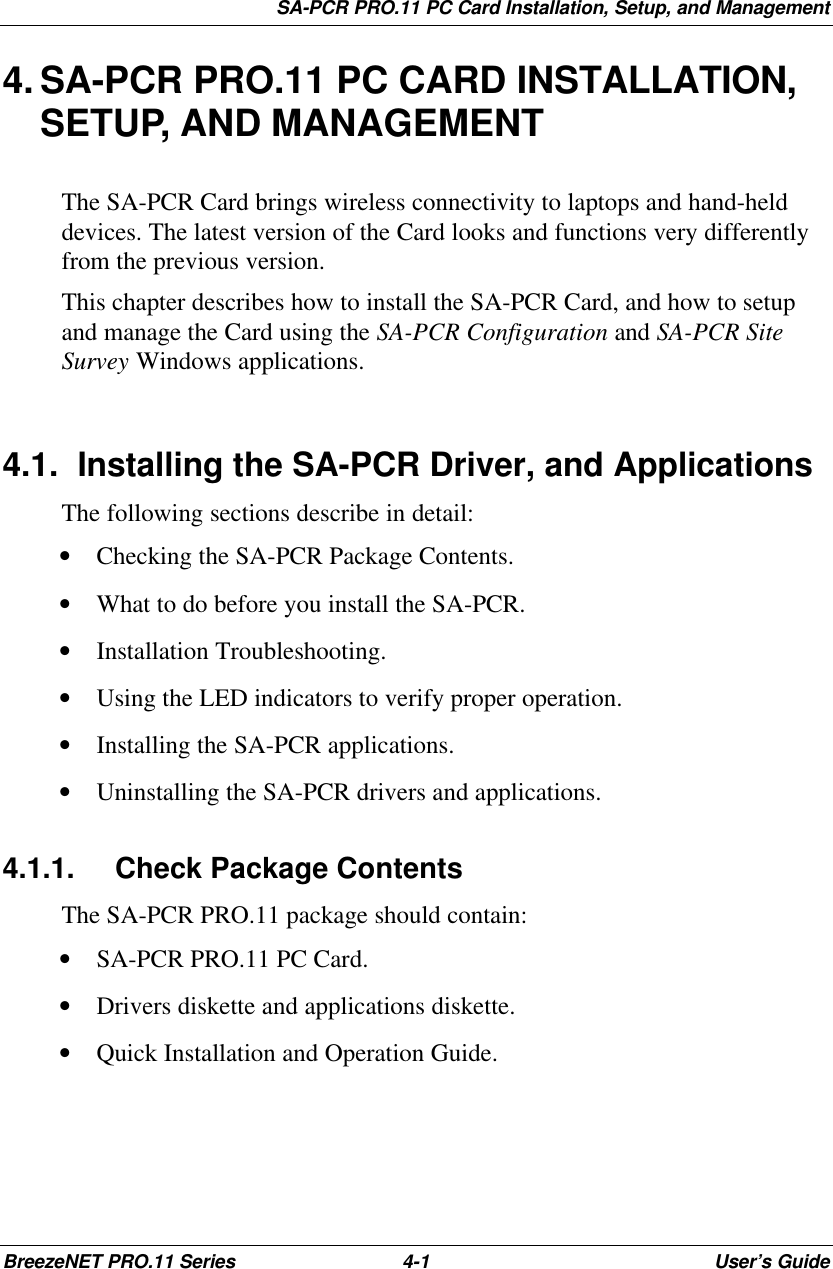SA-PCR PRO.11 PC Card Installation, Setup, and ManagementBreezeNET PRO.11 Series 4-1User’s Guide4. SA-PCR PRO.11 PC CARD INSTALLATION,SETUP, AND MANAGEMENTThe SA-PCR Card brings wireless connectivity to laptops and hand-helddevices. The latest version of the Card looks and functions very differentlyfrom the previous version.This chapter describes how to install the SA-PCR Card, and how to setupand manage the Card using the SA-PCR Configuration and SA-PCR SiteSurvey Windows applications.4.1. Installing the SA-PCR Driver, and ApplicationsThe following sections describe in detail:• Checking the SA-PCR Package Contents.• What to do before you install the SA-PCR.• Installation Troubleshooting.• Using the LED indicators to verify proper operation.• Installing the SA-PCR applications.• Uninstalling the SA-PCR drivers and applications.4.1.1. Check Package ContentsThe SA-PCR PRO.11 package should contain:• SA-PCR PRO.11 PC Card.• Drivers diskette and applications diskette.• Quick Installation and Operation Guide.