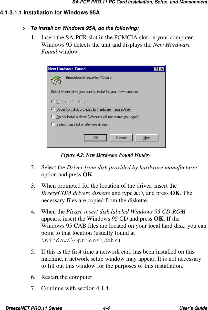 SA-PCR PRO.11 PC Card Installation, Setup, and ManagementBreezeNET PRO.11 Series 4-4User’s Guide 4.1.3.1.1 Installation for Windows 95A⇒⇒   To install on Windows 95A, do the following:1. Insert the SA-PCR slot in the PCMCIA slot on your computer.Windows 95 detects the unit and displays the New HardwareFound window.Figure 4.2: New Hardware Found Window2. Select the Driver from disk provided by hardware manufactureroption and press OK.3. When prompted for the location of the driver, insert theBreezeCOM drivers diskette and type A:\ and press OK. Thenecessary files are copied from the diskette.4. When the Please insert disk labeled Windows 95 CD-ROMappears, insert the Windows 95 CD and press OK. If theWindows 95 CAB files are located on your local hard disk, you canpoint to that location (usually found at\Windows\Options\Cabs).5. If this is the first time a network card has been installed on thismachine, a network setup window may appear. It is not necessaryto fill out this window for the purposes of this installation.6. Restart the computer.7. Continue with section 4.1.4.