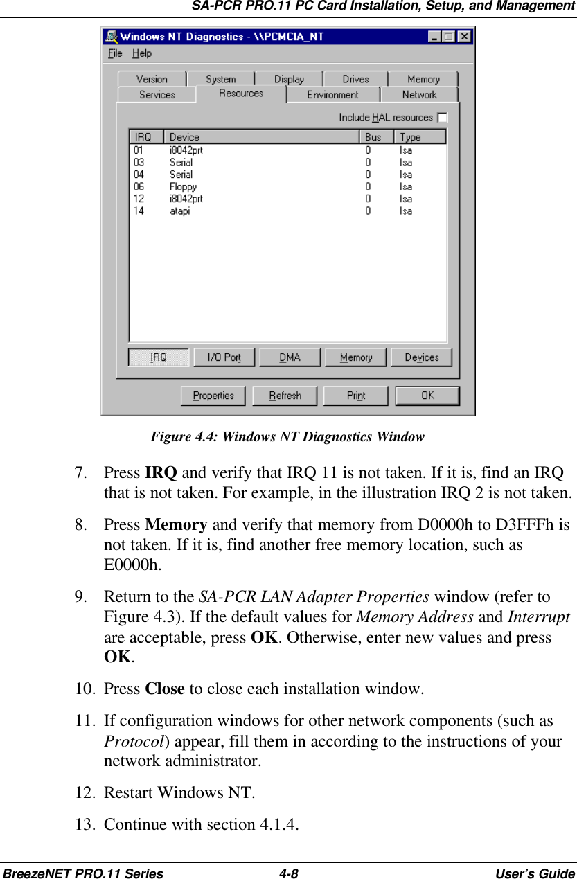 SA-PCR PRO.11 PC Card Installation, Setup, and ManagementBreezeNET PRO.11 Series 4-8User’s GuideFigure 4.4: Windows NT Diagnostics Window7. Press IRQ and verify that IRQ 11 is not taken. If it is, find an IRQthat is not taken. For example, in the illustration IRQ 2 is not taken.8. Press Memory and verify that memory from D0000h to D3FFFh isnot taken. If it is, find another free memory location, such asE0000h.9. Return to the SA-PCR LAN Adapter Properties window (refer toFigure 4.3). If the default values for Memory Address and Interruptare acceptable, press OK. Otherwise, enter new values and pressOK.10. Press Close to close each installation window.11. If configuration windows for other network components (such asProtocol) appear, fill them in according to the instructions of yournetwork administrator.12. Restart Windows NT.13. Continue with section 4.1.4.