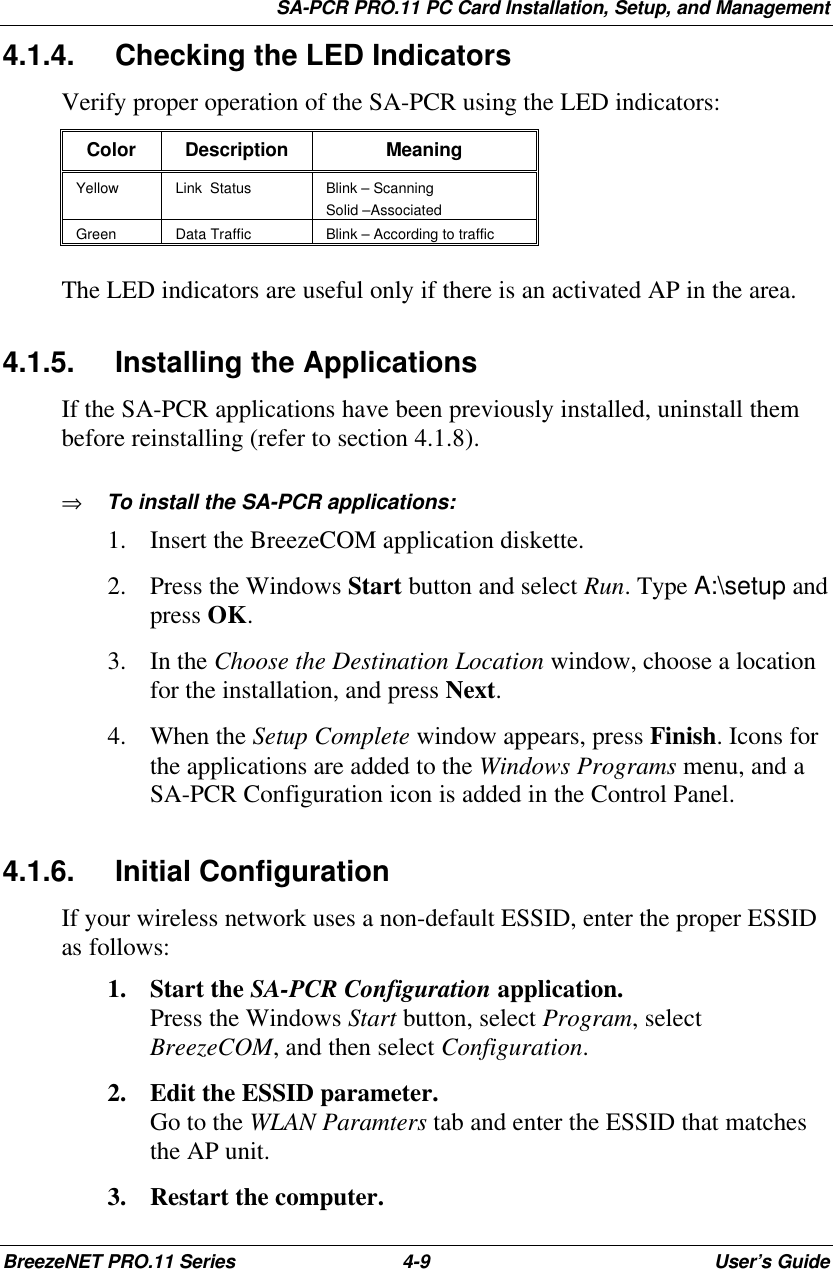 SA-PCR PRO.11 PC Card Installation, Setup, and ManagementBreezeNET PRO.11 Series 4-9User’s Guide4.1.4. Checking the LED IndicatorsVerify proper operation of the SA-PCR using the LED indicators:Color Description MeaningYellow Link  Status Blink – ScanningSolid –AssociatedGreen Data Traffic Blink – According to trafficThe LED indicators are useful only if there is an activated AP in the area.4.1.5. Installing the ApplicationsIf the SA-PCR applications have been previously installed, uninstall thembefore reinstalling (refer to section 4.1.8).⇒ To install the SA-PCR applications:1. Insert the BreezeCOM application diskette.2. Press the Windows Start button and select Run. Type A:\setup andpress OK.3. In the Choose the Destination Location window, choose a locationfor the installation, and press Next.4. When the Setup Complete window appears, press Finish. Icons forthe applications are added to the Windows Programs menu, and aSA-PCR Configuration icon is added in the Control Panel.4.1.6. Initial ConfigurationIf your wireless network uses a non-default ESSID, enter the proper ESSIDas follows:1. Start the SA-PCR Configuration application.Press the Windows Start button, select Program, selectBreezeCOM, and then select Configuration.2. Edit the ESSID parameter.Go to the WLAN Paramters tab and enter the ESSID that matchesthe AP unit.3. Restart the computer.