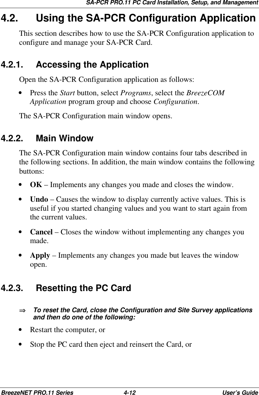 SA-PCR PRO.11 PC Card Installation, Setup, and ManagementBreezeNET PRO.11 Series 4-12 User’s Guide4.2. Using the SA-PCR Configuration ApplicationThis section describes how to use the SA-PCR Configuration application toconfigure and manage your SA-PCR Card.4.2.1. Accessing the ApplicationOpen the SA-PCR Configuration application as follows:• Press the Start button, select Programs, select the BreezeCOMApplication program group and choose Configuration.The SA-PCR Configuration main window opens.4.2.2. Main WindowThe SA-PCR Configuration main window contains four tabs described inthe following sections. In addition, the main window contains the followingbuttons:• OK – Implements any changes you made and closes the window.• Undo – Causes the window to display currently active values. This isuseful if you started changing values and you want to start again fromthe current values.• Cancel – Closes the window without implementing any changes youmade.• Apply – Implements any changes you made but leaves the windowopen.4.2.3. Resetting the PC Card⇒⇒   To reset the Card, close the Configuration and Site Survey applicationsand then do one of the following:• Restart the computer, or• Stop the PC card then eject and reinsert the Card, or