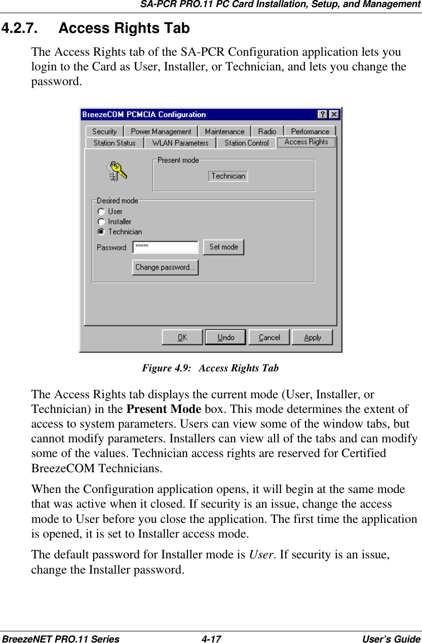 SA-PCR PRO.11 PC Card Installation, Setup, and ManagementBreezeNET PRO.11 Series 4-17 User’s Guide4.2.7. Access Rights TabThe Access Rights tab of the SA-PCR Configuration application lets youlogin to the Card as User, Installer, or Technician, and lets you change thepassword.Figure 4.9:Access Rights TabThe Access Rights tab displays the current mode (User, Installer, orTechnician) in the Present Mode box. This mode determines the extent ofaccess to system parameters. Users can view some of the window tabs, butcannot modify parameters. Installers can view all of the tabs and can modifysome of the values. Technician access rights are reserved for CertifiedBreezeCOM Technicians.When the Configuration application opens, it will begin at the same modethat was active when it closed. If security is an issue, change the accessmode to User before you close the application. The first time the applicationis opened, it is set to Installer access mode.The default password for Installer mode is User. If security is an issue,change the Installer password.