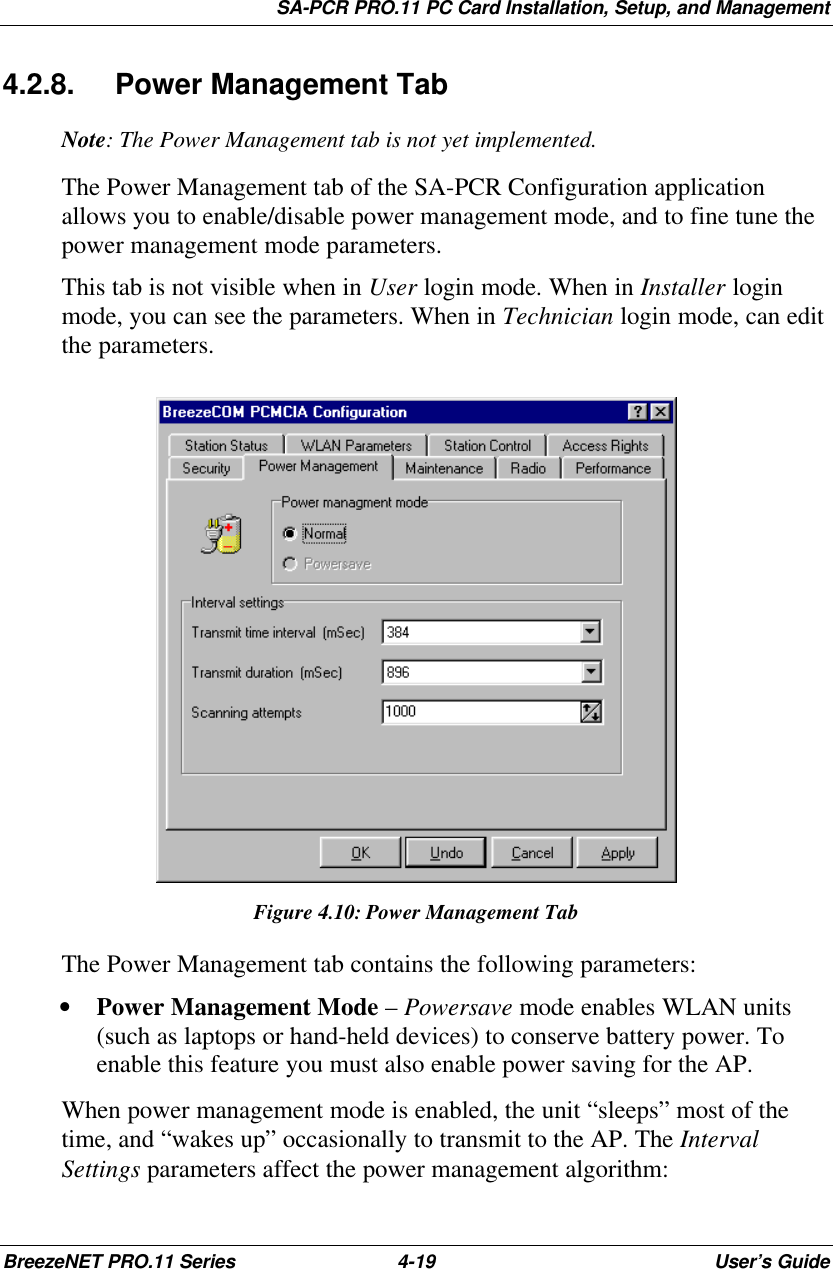 SA-PCR PRO.11 PC Card Installation, Setup, and ManagementBreezeNET PRO.11 Series 4-19 User’s Guide4.2.8. Power Management TabNote: The Power Management tab is not yet implemented.The Power Management tab of the SA-PCR Configuration applicationallows you to enable/disable power management mode, and to fine tune thepower management mode parameters.This tab is not visible when in User login mode. When in Installer loginmode, you can see the parameters. When in Technician login mode, can editthe parameters.Figure 4.10:Power Management TabThe Power Management tab contains the following parameters:• Power Management Mode – Powersave mode enables WLAN units(such as laptops or hand-held devices) to conserve battery power. Toenable this feature you must also enable power saving for the AP.When power management mode is enabled, the unit “sleeps” most of thetime, and “wakes up” occasionally to transmit to the AP. The IntervalSettings parameters affect the power management algorithm: